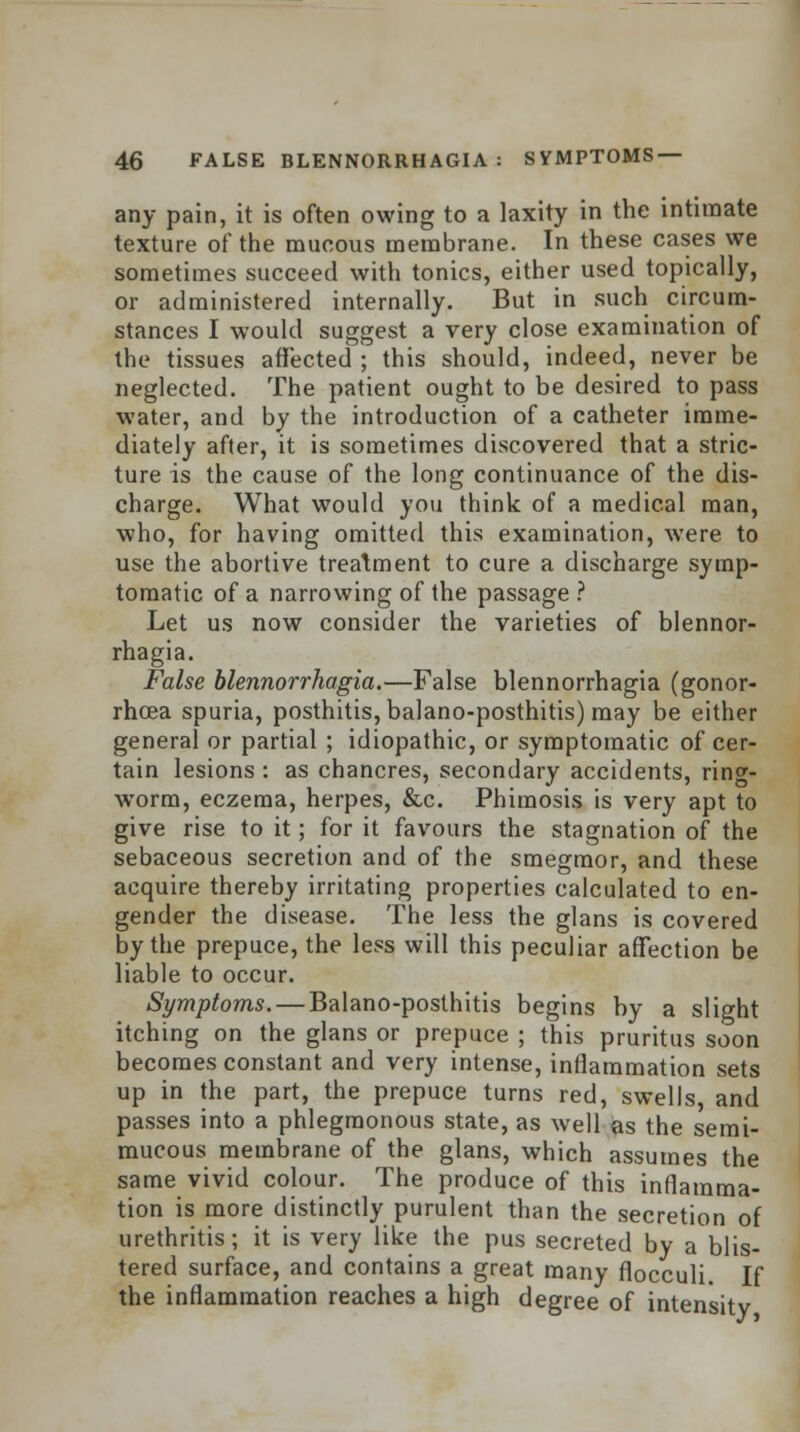 any pain, it is often owing to a laxity in the intimate texture of the mucous membrane. In these cases we sometimes succeed with tonics, either used topically, or administered internally. But in such circum- stances I would suggest a very close examination of the tissues affected ; this should, indeed, never be neglected. The patient ought to be desired to pass water, and by the introduction of a catheter imme- diately after, it is sometimes discovered that a stric- ture is the cause of the long continuance of the dis- charge. What would you think of a medical man, who, for having omitted this examination, were to use the abortive treatment to cure a discharge symp- tomatic of a narrowing of the passage ? Let us now consider the varieties of blennor- rhagia. False blennorrkagia.—False blennorrhagia (gonor- rhoea spuria, posthitis, balano-posthitis) may be either general or partial ; idiopathic, or symptomatic of cer- tain lesions : as chancres, secondary accidents, ring- worm, eczema, herpes, &c. Phimosis is very apt to give rise to it; for it favours the stagnation of the sebaceous secretion and of the smegmor, and these acquire thereby irritating properties calculated to en- gender the disease. The less the glans is covered by the prepuce, the less will this peculiar affection be liable to occur. Symptoms. — Balano-posthitis begins by a slight itching on the glans or prepuce ; this pruritus soon becomes constant and very intense, inflammation sets up in the part, the prepuce turns red, swells, and passes into a phlegmonous state, as well as the semi- mucous membrane of the glans, which assumes the same vivid colour. The produce of this inflamma- tion is more distinctly purulent than the secretion of urethritis; it is very like the pus secreted by a blis- tered surface, and contains a great many flocculi. If the inflammation reaches a high degree of intensity