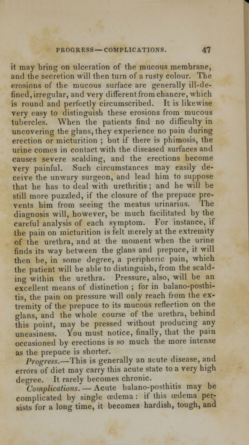 it may bring on ulceration of the mucous membrane, and the secretion will then turn of a rusty colour. The erosions of the mucous surface are generally ill-de- fined, irregular, and very differentfrom chancre, which is round and perfectly circumscribed. It is likewise very easy to distinguish these erosions from mucous tubercles. When the patients find no difficulty in uncovering the glans,they experience no pain during erection or micturition ; but if there is phimosis, the urine comes in contact with the diseased surfaces and causes severe scalding, and the erections become very painful. Such circumstances may easily de- ceive the unwary surgeon, and lead him to suppose that he has to deal with urethritis; and he will be still more puzzled, if the closure of the prepuce pre- vents him from seeing the meatus urinarius. The diagnosis will, however, be much facilitated by the careful analysis of each symptom. For instance, if the pain on micturition is felt merely at the extremity of the urethra, and at the moment when the urine finds its way between the glans and prepuce, it will then be, in some degree, a peripheric pain, which the patient will be able to distinguish, from the scald- ing within the urethra. Pressure, also, will be an excellent means of distinction ; for in balano-posthi- tis, the pain on pressure will only reach from the ex- tremity of the prepuce to its mucous reflection on the glans, and the whole course of the urethra, behind this point, may be pressed without producing any uneasiness. You must notice, finally, that the pain occasioned by erections is so much the more intense as the prepuce is shorter. Progress.—This is generally an acute disease, and errors of diet may carry this acute state to a very high degree. It rarely becomes chronic. Complications. — Acute balano-posthitis may be complicated by single oedema : if this oedema per- sists for a long time, it becomes hardish, tough, and