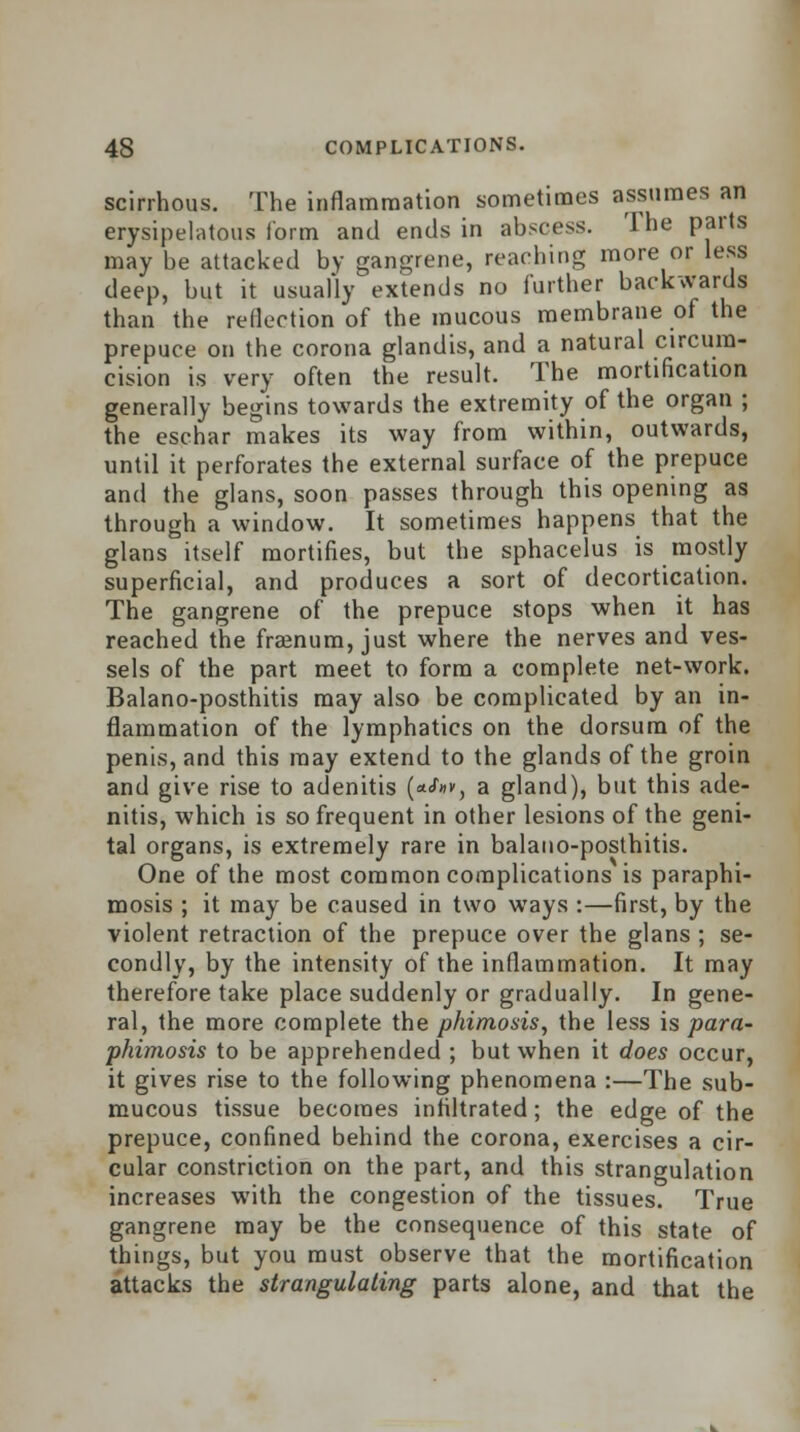 scirrhous. The inflammation sometimes assumes an erysipelatous form and ends in abscess. The parts may be attacked by gangrene, reaching more or less deep, but it usually extends no further backwards than the reflection of the mucous membrane of the prepuce on the corona glandis, and a natural circum- cision is very often the result. The mortification generally begins towards the extremity of the organ ; the eschar makes its way from within, outwards, until it perforates the external surface of the prepuce and the glans, soon passes through this opening as through a window. It sometimes happens that the glans itself mortifies, but the sphacelus is mostly superficial, and produces a sort of decortication. The gangrene of the prepuce stops when it has reached the fraenum, just where the nerves and ves- sels of the part meet to form a complete net-work. Balano-posthitis may also be complicated by an in- flammation of the lymphatics on the dorsum of the penis, and this may extend to the glands of the groin and give rise to adenitis (a^, a gland), but this ade- nitis, which is so frequent in other lesions of the geni- tal organs, is extremely rare in balano-posthitis. One of the most common complications is paraphi- mosis ; it may be caused in two ways :—first, by the violent retraction of the prepuce over the glans ; se- condly, by the intensity of the inflammation. It may therefore take place suddenly or gradually. In gene- ral, the more complete the phimosis, the less is para- phimosis to be apprehended ; but when it does occur, it gives rise to the following phenomena :—The sub- mucous tissue becomes infiltrated; the edge of the prepuce, confined behind the corona, exercises a cir- cular constriction on the part, and this strangulation increases with the congestion of the tissues. True gangrene may be the consequence of this state of things, but you must observe that the mortification attacks the strangulating parts alone, and that the