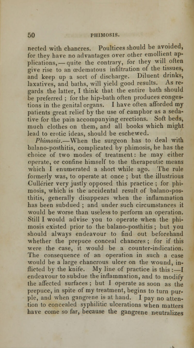 nected with chancres. Poultices should be avoided, for they have no advantages over other emollient ap- plications,—quite the contrary, for they will often give rise to an cedematous infiltration of the tissues, and keep up a sort of discharge. Diluent drinks, laxatives, and baths, will yield good results. As re- gards the latter, I think that the entire bath should be preferred ; for the hip-bath often produces conges- tions in the genital organs. I have often afforded ray patients great relief by the use of camphor as a seda- tive for the pain accompanying erections. Soft beds, much clothes on them, and all books which might lead to erotic ideas, should be eschewed. Phimosis.—When the surgeon has to deal with balano-posthitis, complicated by phimosis, he has the choice of two modes of treatment: he may either operate, or confine himself to the therapeutic means which I enumerated a short while ago. The rule formerly was, to operate at once ; but the illustrious Cullerier very justly opposed this practice ; for phi- mosis, which is the accidental result of balano-pos- thitis, generally disappears when the inflammation has been subdued ; and under such circumstances it would be worse than useless to perform an operation. Still I would advise you to operate when the phi- mosis existed prior to the balano-posthitis ; but you should always endeavour to find out beforehand whether the prepuce conceal chancres ; for if this were the case, it would be a counter-indication. The consequence of an operation in such a case would be a large chancrous ulcer on the wound, in- flicted by the knife. My line of practice is this :—I endeavour to subdue the inflammation, and to modify the affected surfaces ; but I operate as soon as the prepuce, in spite of ray treatment, begins to turn pur- ple, and when gangrene is at hand. I pay no atten- tion to concealed syphilitic ulcerations when matters have come so far, because the gangrene neutralizes