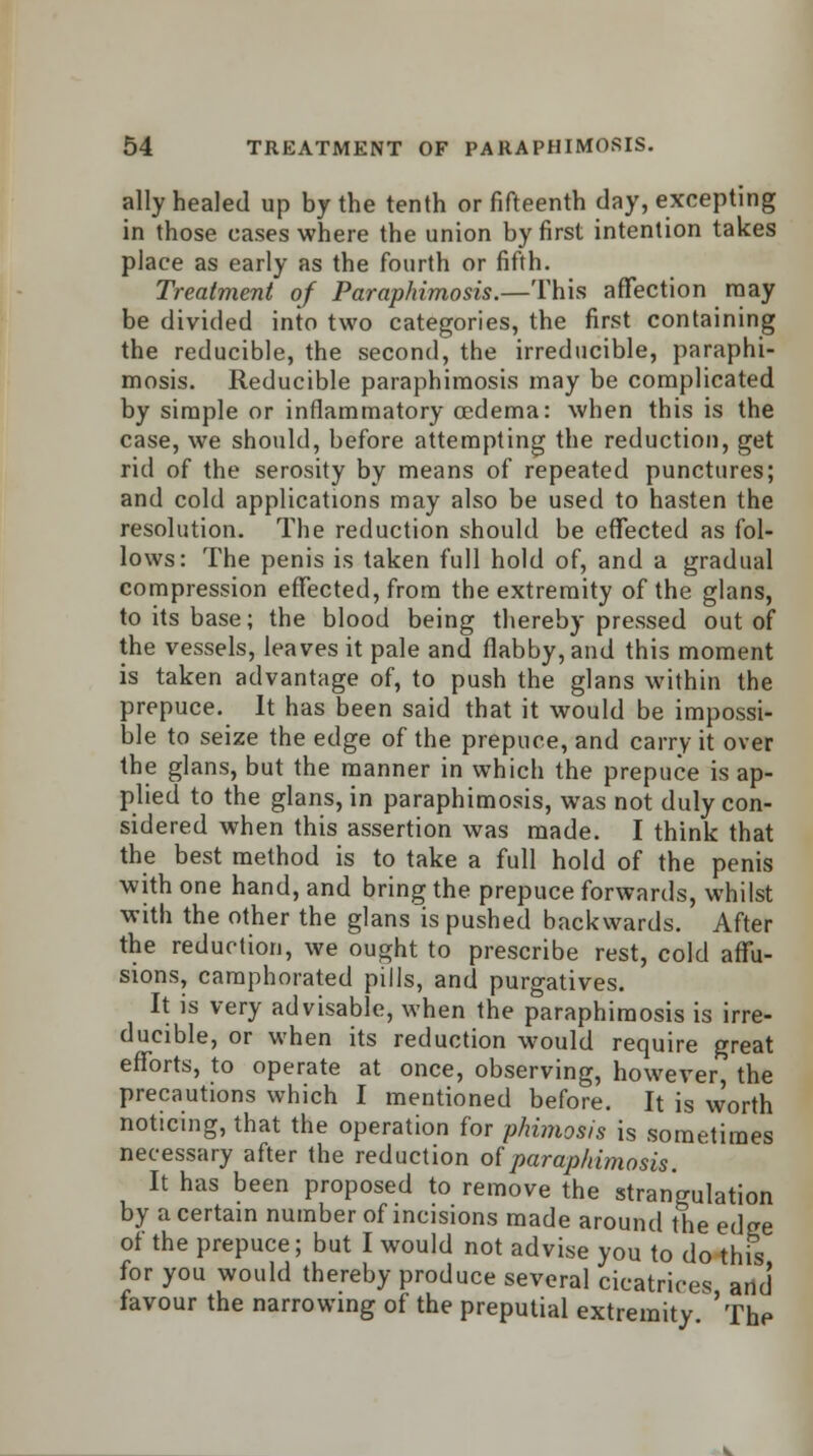 ally healed up by the tenth or fifteenth day, excepting in those cases where the union by first intention takes place as early as the fourth or fifth. Treatment of Paraphimosis.—This affection may be divided into two categories, the first containing the reducible, the second, the irreducible, paraphi- mosis. Reducible paraphimosis may be complicated by simple or inflammatory oedema: when this is the case, we should, before attempting the reduction, get rid of the serosity by means of repeated punctures; and cold applications may also be used to hasten the resolution. The reduction should be effected as fol- lows: The penis is taken full hold of, and a gradual compression effected, from the extremity of the glans, to its base; the blood being thereby pressed out of the vessels, leaves it pale and flabby, and this moment is taken advantage of, to push the glans within the prepuce. It has been said that it would be impossi- ble to seize the edge of the prepuce, and carry it over the glans, but the manner in which the prepuce is ap- plied to the glans, in paraphimosis, was not duly con- sidered when this assertion was made. I think that the best method is to take a full hold of the penis with one hand, and bring the prepuce forwards, whilst with the other the glans is pushed backwards. After the reduction, we ought to prescribe rest, cold affu- sions, camphorated pills, and purgatives. It is very advisable, when the paraphimosis is irre- ducible, or when its reduction would require great efforts, to operate at once, observing, however, the precautions which I mentioned before. It is worth noticing, that the operation for phimosis is sometimes necessary after the reduction of paraphimosis. It has been proposed to remove the strangulation by a certain number of incisions made around the edge of the prepuce; but I would not advise you to do this for you would thereby produce several cicatrices and favour the narrowing of the preputial extremity 'The