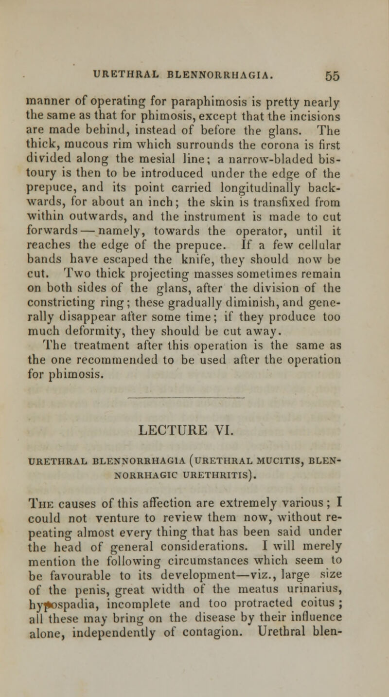 manner of operating for paraphimosis is pretty nearly the same as that for phimosis, except that the incisions are made behind, instead of before the glans. The thick, mucous rim which surrounds the corona is first divided along the mesial line; a narrow-bladed bis- toury is then to be introduced under the edge of the prepuce, and its point carried longitudinally back- wards, for about an inch; the skin is transfixed from within outwards, and the instrument is made to cut forwards — namely, towards the operator, until it reaches the edge of the prepuce. If a few cellular bands have escaped the knife, they should now be cut. Two thick projecting masses sometimes remain on both sides of the glans, after the division of the constricting ring; these gradually diminish, and gene- rally disappear after some time; if they produce too much deformity, they should be cut away. The treatment after this operation is the same as the one recommended to be used after the operation for phimosis. LECTURE VI. URETHRAL BLENNORRHAGIA (URETHRAL MUCITIS, BLEN- NORRHAGIC URETHRITIS). The causes of this affection are extremely various ; I could not venture to review them now, without re- peating almost every thing that has been said under the head of general considerations. I will merely mention the following circumstances which seem to be favourable to its development—viz., large size of the penis, great width of the meatus urinarius, hypospadia, incomplete and too protracted coitus ; all these may bring on the disease by their influence alone, independently of contagion. Urethral blen-
