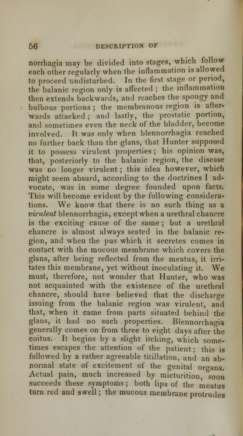 norrhagia may be divided into stages, which follow each other regularly when the inflammation is allowed to proceed undisturbed. In the first stage or period, the balanic region only is affected ; the inflammation then extends backwards, and reaches the spongy and bulbous portions ; the membranous region is after- wards attacked; and lastly, the prostatic portion, and sometimes even the neck of the bladder, become involved. It was only when blennorrhagia reached no further back than the glans, that Hunter supposed it to possess virulent properties; his opinion was, that, posteriorly to the balanic region, the disease was no longer virulent; this idea however, which might seem absurd, according to the doctrines I ad- vocate, was in some degree founded upon facts. This will become evident by the following considera- tions. We know that there is no such thing as a virulent blennorrhagia, except when a urethral chancre is the exciting cause of the same ; but a urethral chancre is almost always seated in the balanic re- gion, and when the pus which it secretes comes in contact with the mucous membrane which covers the glans, after being reflected from the meatus, it irri- tates this membrane, yet without inoculating it. We must, therefore, not wonder that Hunter, who was not acquainted with the existence of the urethral chancre, should have believed that the discharge issuing from the balanic region was virulent, and that, when it came from parts situated behind the glans, it had no such properties. Blennorrhagia generally comes on from three to eight days after the coitus. It begins by a slight itching, which some- times escapes the attention of the patient • this is followed by a rather agreeable titillation. and an ab- normal state of excitement of the genital organs. Actual pain, much increased by micturition, &soon succeeds these symptoms; both lips of the meatus turn red and swell; the mucous membrane protrudes