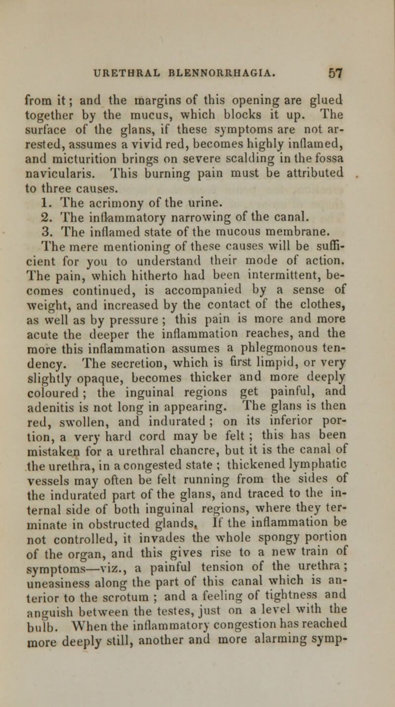 from it; and the margins of this opening are glued together by the mucus, which blocks it up. The surface of the glans, if these symptoms are not ar- rested, assumes a vivid red, becomes highly inflamed, and micturition brings on severe scalding in the fossa navicularis. This burning pain must be attributed to three causes. 1. The acrimony of the urine. 2. The inflammatory narrowing of the canal. 3. The inflamed state of the mucous membrane. The mere mentioning of these causes will be suffi- cient for you to understand their mode of action. The pain, which hitherto had been intermittent, be- comes continued, is accompanied by a sense of weight, and increased by the contact of the clothes, as well as by pressure ; this pain is more and more acute the deeper the inflammation reaches, and the more this inflammation assumes a phlegmonous ten- dency. The secretion, which is first limpid, or very slightly opaque, becomes thicker and more deeply coloured ; the inguinal regions get painful, and adenitis is not long in appearing. The glans is then red, swollen, and indurated; on its inferior por- tion, a very hard cord may be felt ; this has been mistaken for a urethral chancre, but it is the canal of the urethra, in a congested state ; thickened lymphatic vessels may often be felt running from the sides of the indurated part of the glans, and traced to the in- ternal side of both inguinal regions, where they ter- minate in obstructed glands, If the inflammation be not controlled, it invades the whole spongy portion of the organ, and this gives rise to a new train of symptoms—viz., a painful tension of the urethra; uneasiness along the part of this canal which is an- terior to the scrotum ; and a feeling of tightness and anguish between the testes, just on a level with the bulb. When the inflammatory congestion has reached more deeply still, another and more alarming symp-