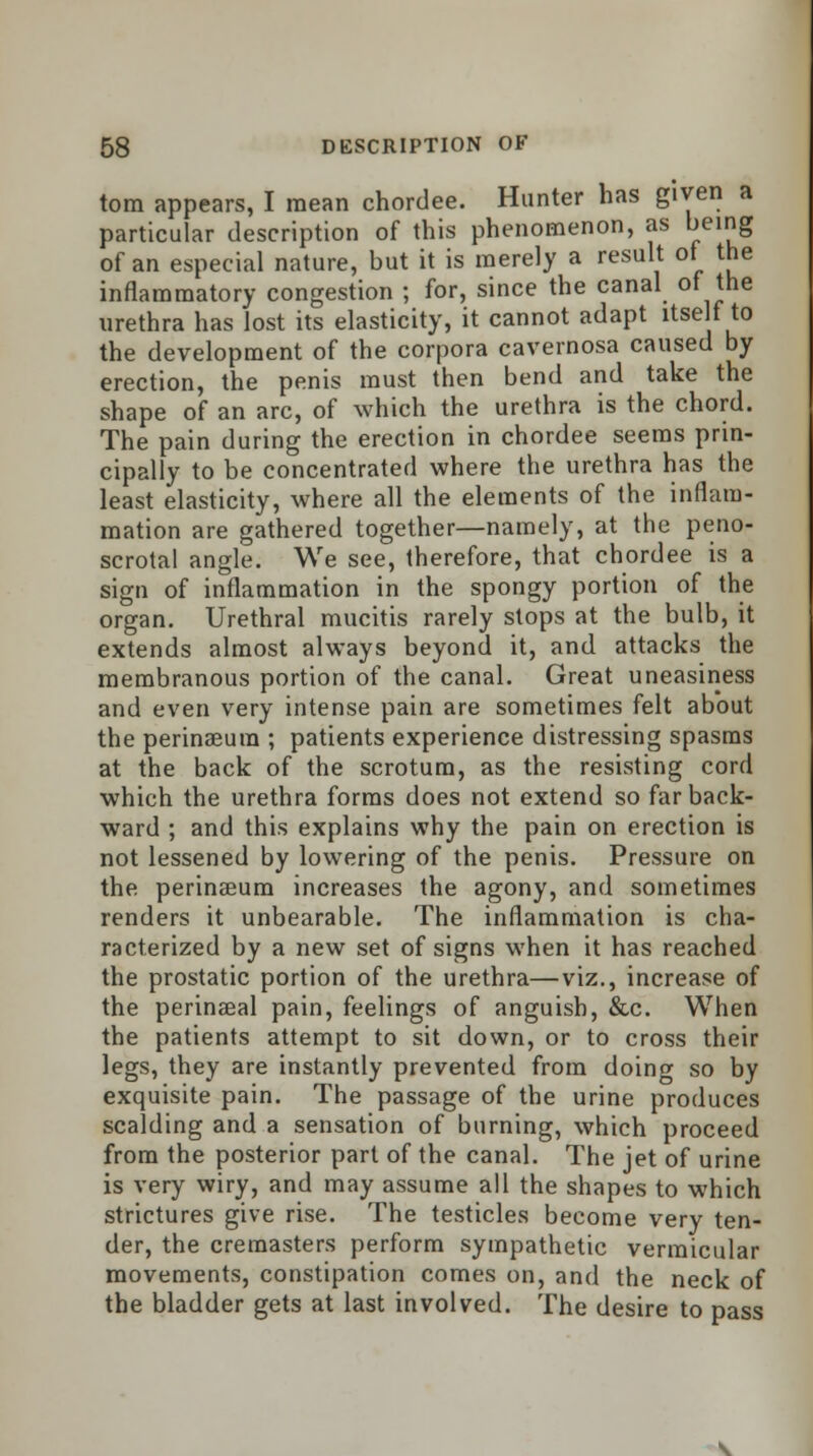 torn appears, I mean chordee. Hunter has given a particular description of this phenomenon, as being of an especial nature, but it is merely a result ot the inflammatory congestion ; for, since the canal of the urethra has lost its elasticity, it cannot adapt itself to the development of the corpora cavernosa caused by erection, the penis must then bend and take the shape of an arc, of which the urethra is the chord. The pain during the erection in chordee seems prin- cipally to be concentrated where the urethra has the least elasticity, where all the elements of the inflam- mation are gathered together—namely, at the peno- scrotal angle. We see, therefore, that chordee is a sign of inflammation in the spongy portion of the organ. Urethral mucitis rarely stops at the bulb, it extends almost always beyond it, and attacks the membranous portion of the canal. Great uneasiness and even very intense pain are sometimes felt about the perinaeura ; patients experience distressing spasms at the back of the scrotum, as the resisting cord which the urethra forms does not extend so far back- ward ; and this explains why the pain on erection is not lessened by lowering of the penis. Pressure on the perineeum increases the agony, and sometimes renders it unbearable. The inflammation is cha- racterized by a new set of signs when it has reached the prostatic portion of the urethra—viz., increase of the perinaeal pain, feelings of anguish, &c. When the patients attempt to sit down, or to cross their legs, they are instantly prevented from doing so by exquisite pain. The passage of the urine produces scalding and a sensation of burning, which proceed from the posterior part of the canal. The jet of urine is very wiry, and may assume all the shapes to which strictures give rise. The testicles become very ten- der, the cremasters perform sympathetic vermicular movements, constipation comes on, and the neck of the bladder gets at last involved. The desire to pass