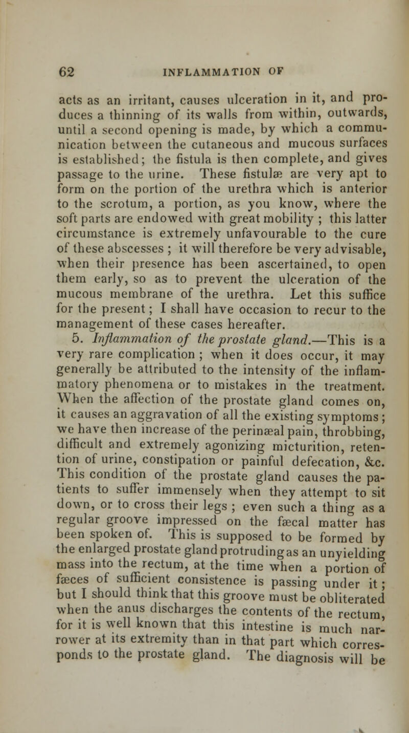 acts as an irritant, causes ulceration in it, and pro- duces a thinning of its walls from within, outwards, until a second opening is made, by which a commu- nication between the cutaneous and mucous surfaces is established; the fistula is then complete, and gives passage to the urine. These fistulas are very apt to form on the portion of the urethra which is anterior to the scrotum, a portion, as you know, where the soft parts are endowed with great mobility ; this latter circumstance is extremely unfavourable to the cure of these abscesses ; it will therefore be very advisable, when their presence has been ascertained, to open them early, so as to prevent the ulceration of the mucous membrane of the urethra. Let this suffice for the present; I shall have occasion to recur to the management of these cases hereafter. 5. Inflammation of the prostate gland.—This is a very rare complication ; when it does occur, it may generally be attributed to the intensity of the inflam- matory phenomena or to mistakes in the treatment. When the affection of the prostate gland comes on, it causes an aggravation of all the existing symptoms ; we have then increase of the perinaeal pain, throbbing, difficult and extremely agonizing micturition, reten- tion of urine, constipation or painful defecation, &c. This condition of the prostate gland causes the pa- tients to suffer immensely when they attempt to sit down, or to cross their legs ; even such a thing as a regular groove impressed on the faecal matter has been spoken of. This is supposed to be formed by the enlarged prostate gland protruding as an unyielding mass into the rectum, at the time when a portion of fasces of sufficient consistence is passing under it; but I should think that this groove must be obliterated when the anus discharges the contents of the rectum, for it is well known that this intestine is much nar- rower at its extremity than in that part which corres- ponds to the prostate gland. The diagnosis will be