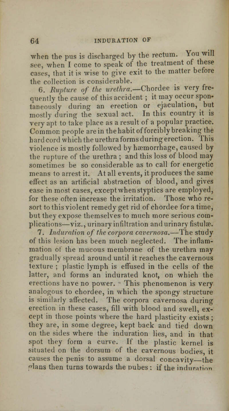 when the pus is discharged by the rectum. You will see, when I come to speak of the treatment of these cases, that it is wise to give exit to the matter before the collection is considerable. 6. Rupture of the urethra.—Chordee is very fre- quently the cause of this accident ; it may occur spon- taneously during an erection or ejaculation, but mostly during the sexual act. In this country it is very apt to take place as a result of a popular practice. Common people are in thehabit of forcibly breaking the hard cord which the urethra forms during erection. This violence is mostly followed by haemorrhage, caused by the rupture of the urethra ; and this loss of blood may sometimes be so considerable as to call for energetic means to arrest it. At all events, it produces the same effect as an artificial abstraction of blood, and gives ease in most cases, except when styptics are employed, for these often increase the irritation. Those who re- sort to this violent remedy get rid of chordee for a time, but they expose themselves to much more serious com- plications—viz., urinary infiltration and urinary fistula?. 7. Induration of the corpora cavernosa.—The study of this lesion has been much neglected. The inflam- mation of the mucous membrane of the urethra may gradually spread around until it reaches the cavernous texture ; plastic lymph is effused in the cells of the latter, and forms an indurated knot, on which the erections have no power. This phenomenon is very analogous to chordee, in which the spongy structure is similarly affected. The corpora cavernosa during erection in these cases, fill with blood and swell, ex- cept in those points where the hard plasticity exists ; they are, in some degree, kept back and tied down on the sides where the induration lies, and in that spot they form a curve. If the plastic kernel is situated on the dorsum of the cavernous bodies it causes the penis to assume a dorsal concavity the ^lans then turns towards the nubes : if the induration