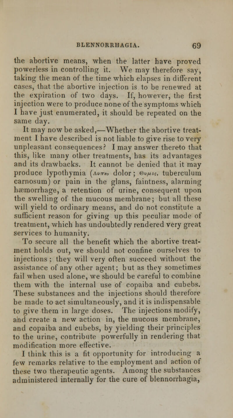 the abortive means, when the latter have proved powerless in controlling it. We may therefore say, taking the mean of the time which elapses in different cases, that the abortive injection is to be renewed at the expiration of two days. If, however, the first injection were to produce none of the symptoms which I have just enumerated, it should be repeated on the same day. It may now be asked,—Whether the abortive treat- ment I have described is not liable to give rise to very unpleasant consequences? I may answer thereto that this, like many other treatments, has its advantages and its drawbacks. It cannot be denied that it may produce lypothymia (awm, dolor; e^^oc, tuberculum carnosura) or pain in the glans, faintness, alarming haemorrhage, a retention of urine, consequent upon the swelling of the mucous membrane; but all these will yield to ordinary means, and do not constitute a sufficient reason for giving up this peculiar mode of treatment, which has undoubtedly rendered very great services to humanity. To secure all the benefit which the abortive treat- ment holds out, we should not confine ourselves to injections ; they will very often succeed without the assistance of any other agent; but as they sometimes fail when used alone, we should be careful to combine them with the internal use of copaiba and cubebs. These substances and the injections should therefore be made to act simultaneously, and it is indispensable to give them in large doses. The injections modify, and create a new action in, the mucous membrane, and copaiba and cubebs, by yielding their principles to the urine, contribute powerfully in rendering that modification more effective. I think this is a fit opportunity for introducing a few remarks relative to the employment and action of these two therapeutic agents. Among the substances administered internally for the cure of blennorrhagia,