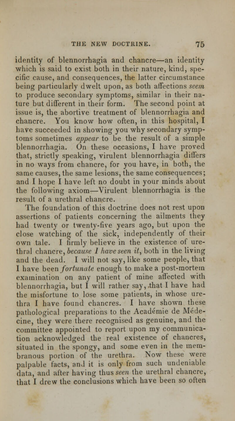 identity of blennorrhagia and chancre—an identity which is said to exist both in their nature, kind, spe- cific cause, and consequences, the latter circumstance being particularly dwelt upon, as both affections seem to produce secondary symptoms, similar in their na- ture but different in their form. The second point at issue is, the abortive treatment of blennorrhagia and chancre. You know how often, in this hospital, I have succeeded in showing you why secondary symp- toms sometimes appear to be the result of a simple blennorrhagia. On these occasions, I have proved that, strictly speaking, virulent blennorrhagia differs in no ways from chancre, for you have, in both, the same causes, the same lesions, the same consequences; and I hope I have left no doubt in your minds about the following axiom—Virulent blennorrhagia is the result of a urethral chancre. The foundation of this doctrine does not rest upon assertions of patients concerning the ailments they had twenty or twenty-five years ago, but upon the close watching of the sick, independently of their own tale. I firmly believe in the existence of ure- thral chancre, because I have seen it, both in the living and the dead. I will not say, like some people, that I have been fortunate enough to make a post-mortem examination on any patient of mine affected with blennorrhagia, but I will rather say,.that I have had the misfortune to lose some patients, in whose ure- thra I have found chancres. I have shown these pathological preparations to the Academie de Mede- cine, they were there recognised as genuine, and the committee appointed to report upon my communica- tion acknowledged the real existence of chancres, situated in the spongy, and some even in the mem- branous portion of the urethra. Now these were palpable facts, and it is only from such undeniable data, and after having thus seen the urethral chancre, that I drew the conclusions which have been so often