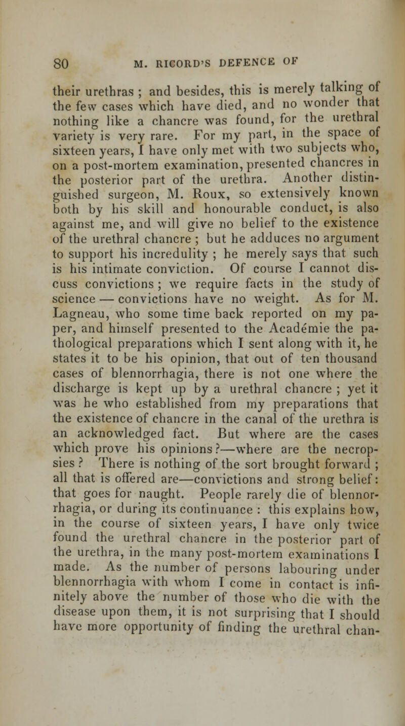 their urethras ; and besides, this is merely talking of the few cases which have died, and no wonder that nothing like a chancre was found, for the urethral variety is very rare. For my part, in the space of sixteen years, I have only met with two subjects who, on a post-mortem examination, presented chancres in the posterior part of the urethra. Another distin- guished surgeon, M. Roux, so extensively known both by his skill and honourable conduct, is also against me, and will give no belief to the existence of the urethral chancre ; but he adduces no argument to support his incredulity ; he merely says that such is his intimate conviction. Of course I cannot dis- cuss convictions ; we require facts in the study of science — convictions have no weight. As for M. Lagneau, who some time back reported on my pa- per, and himself presented to the Academie the pa- thological preparations which I sent along with it, he states it to be his opinion, that out of ten thousand cases of blennorrhagia, there is not one where the discharge is kept up by a urethral chancre ; yet it was he who established from my preparations that the existence of chancre in the canal of the urethra is an acknowledged fact. But where are the cases which prove his opinions ?—where are the necrop- sies ? There is nothing of the sort brought forward ; all that is offered are—convictions and strong belief: that goes for naught. People rarely die of blennor- rhagia, or during its continuance : this explains how, in the course of sixteen years, I have only twice found the urethral chancre in the posterior part of the urethra, in the many post-mortem examinations I made. As the number of persons labouring under blennorrhagia with whom I come in contact is infi- nitely above the number of those who die with the disease upon them, it is not surprising that I should have more opportunity of finding the urethral chan-