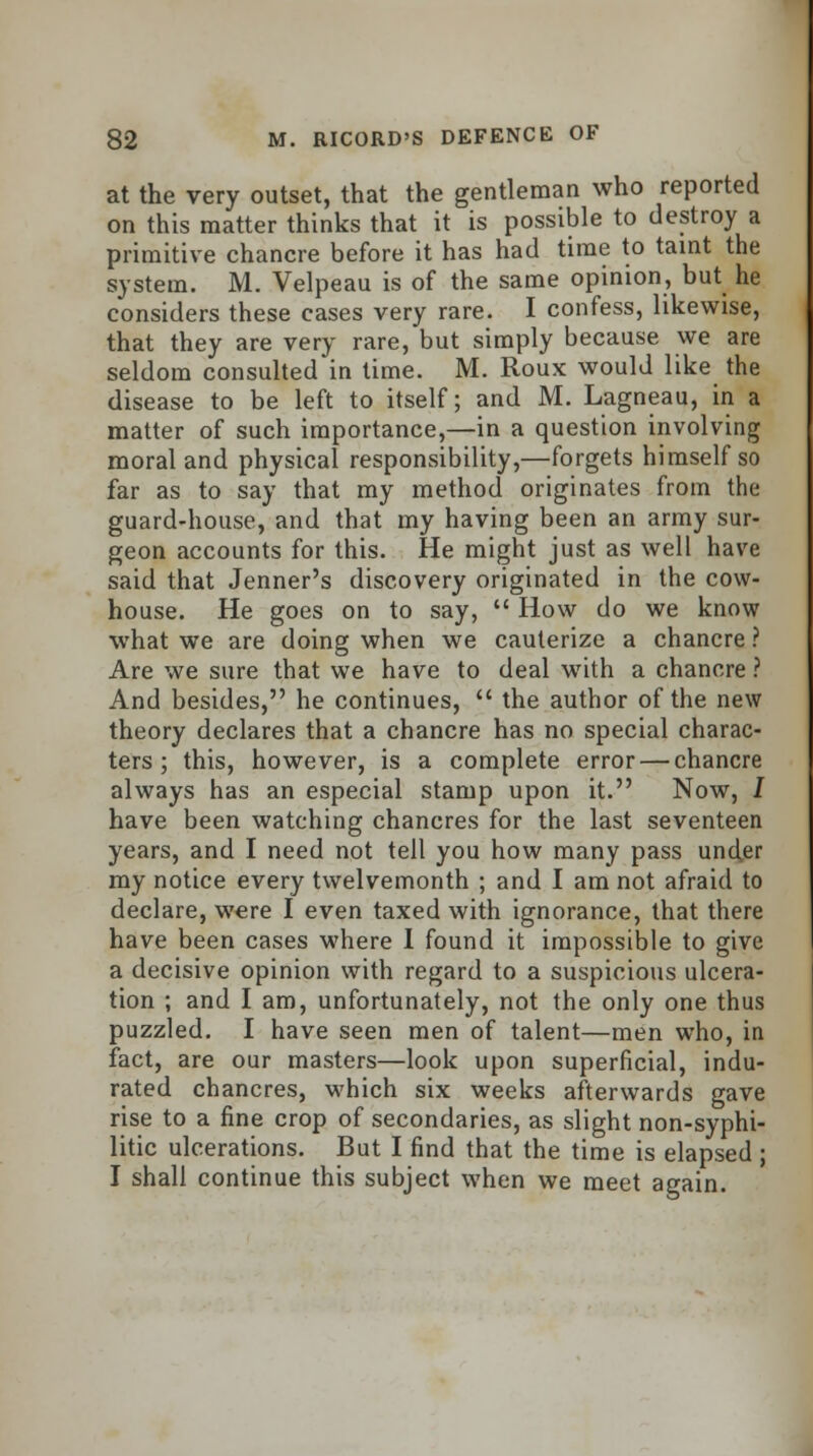 at the very outset, that the gentleman who reported on this matter thinks that it is possible to destroy a primitive chancre before it has had time to taint the system. M. Velpeau is of the same opinion, but he considers these eases very rare. I confess, likewise, that they are very rare, but simply because we are seldom consulted in time. M. Roux would like the disease to be left to itself; and M. Lagneau, in a matter of such importance,—in a question involving moral and physical responsibility,—forgets himself so far as to say that my method originates from the guard-house, and that my having been an army sur- geon accounts for this. He might just as well have said that Jenner's discovery originated in the cow- house. He goes on to say,  How do we know what we are doing when we cauterize a chancre ? Are we sure that we have to deal with a chancre ? And besides, he continues,  the author of the new theory declares that a chancre has no special charac- ters; this, however, is a complete error — chancre always has an especial stamp upon it. Now, J have been watching chancres for the last seventeen years, and I need not tell you how many pass under my notice every twelvemonth ; and I am not afraid to declare, were I even taxed with ignorance, that there have been cases where I found it impossible to give a decisive opinion with regard to a suspicious ulcera- tion ; and I am, unfortunately, not the only one thus puzzled. I have seen men of talent—men who, in fact, are our masters—look upon superficial, indu- rated chancres, which six weeks afterwards gave rise to a fine crop of secondaries, as slight non-syphi- litic ulcerations. But I find that the time is elapsed; I shall continue this subject when we meet again.