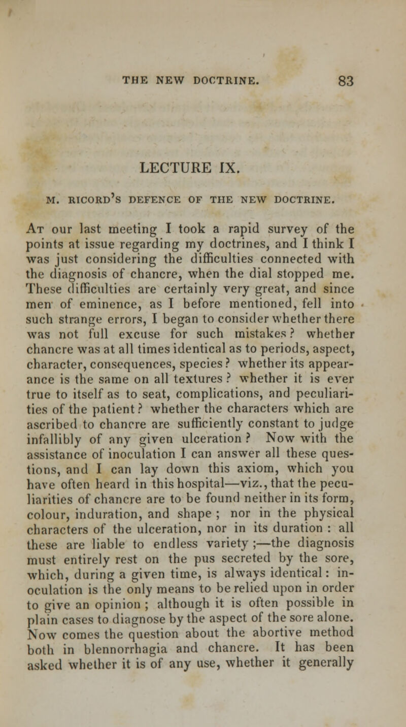 LECTURE IX. M. RICORD's DEFENCE OF THE NEW DOCTRINE. At our last meeting I took a rapid survey of the points at issue regarding my doctrines, and I think I was just considering the difficulties connected with the diagnosis of chancre, when the dial stopped me. These difficulties are certainly very great, and since men of eminence, as I before mentioned, fell into such strange errors, I began to consider whether there was not full excuse for such mistakes ? whether chancre was at all times identical as to periods, aspect, character, consequences, species ? whether its appear- ance is the same on all textures ? whether it is ever true to itself as to seat, complications, and peculiari- ties of the patient ? whether the characters which are ascribed to chancre are sufficiently constant to judge infallibly of any given ulceration ? Now with the assistance of inoculation I can answer all these ques- tions, and I can lay down this axiom, which you have often heard in this hospital—viz., that the pecu- liarities of chancre are to be found neither in its form, colour, induration, and shape ; nor in the physical characters of the ulceration, nor in its duration : all these are liable to endless variety ;—the diagnosis must entirely rest on the pus secreted by the sore, which, during a given time, is always identical: in- oculation is the only means to be relied upon in order to give an opinion ; although it is often possible in plain cases to diagnose by the aspect of the sore alone. Now comes the question about the abortive method both in blennorrhagia and chancre. It has been asked whether it is of any use, whether it generally