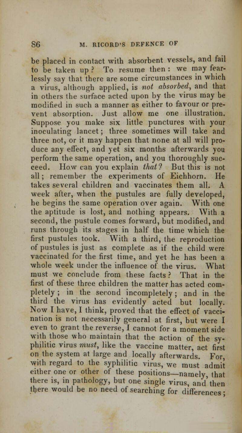 be placed in contact with absorbent vessels, and fail to be taken up ? To resume then : we may fear- lessly say that there are some circumstances in which a virus, although applied, is not absorbed, and that in others the surface acted upon by the virus may be modified in such a manner as either to favour or pre- vent absorption. Just allow me one illustration. Suppose you make six little punctures with your inoculating lancet; three sometimes will take and three not, or it may happen that none at all will pro- duce any effect, and yet six months afterwards you perform the same operation, and you thoroughly suc- ceed. How can you explain that? But this is not all; remember the experiments of Eichhorn. He takes several children and vaccinates them all. A week after, when the pustules are fully developed, he begins the same operation over again. With one the aptitude is lost, and nothing appears. With a second, the pustule comes forward, but modified, and runs through its stages in half the time which the first pustules took. With a third, the reproduction of pustules is just as complete as if the child were vaccinated for the first time, and yet he has been a whole week under the influence of the virus. What must we conclude from these facts ? That in the first of these three children the matter has acted com- pletely ; in the second incompletely; and in the third the virus has evidently acted but locally. Now I have, I think, proved that the effect of vacci- nation is not necessarily general at first, but were I even to grant the reverse, I cannot for a moment side with those who maintain that the action of the sy- philitic virus must, like the vaccine matter, act first on the system at large and locally afterwards. For, with regard to the syphilitic virus, we must admit either one or other of these positions—namely, that there is, in pathology, but one single virus, and'then tljere would be no need of searching for differences •