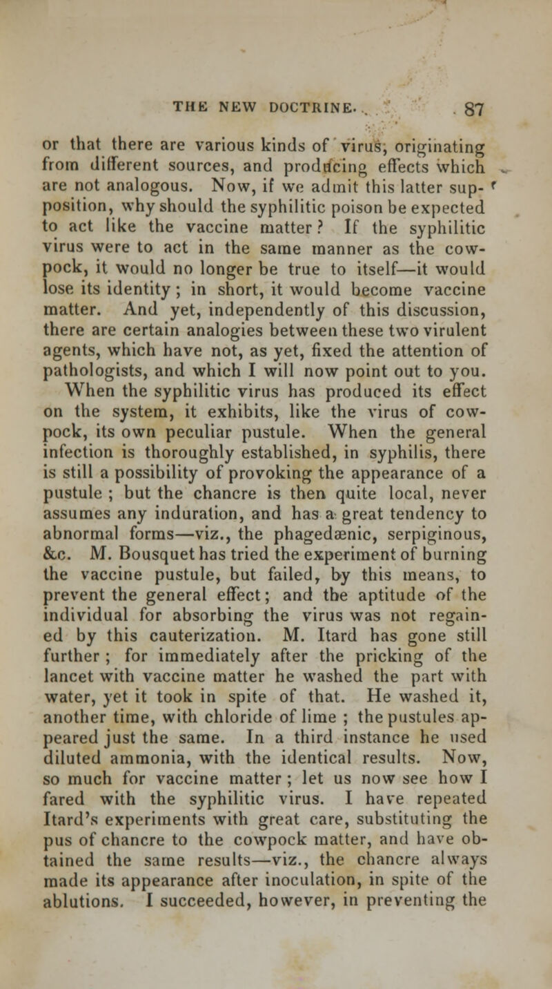 or that there are various kinds of virus, originating from different sources, and producing effects which are not analogous. Now, if we admit this latter sup- f position, why should the syphilitic poison be expected to act like the vaccine matter? If the syphilitic virus were to act in the same manner as the cow- pock, it would no longer be true to itself—it would lose its identity; in short, it would become vaccine matter. And yet, independently of this discussion, there are certain analogies between these two virulent agents, which have not, as yet, fixed the attention of pathologists, and which I will now point out to you. When the syphilitic virus has produced its effect on the system, it exhibits, like the virus of cow- pock, its own peculiar pustule. When the general infection is thoroughly established, in syphilis, there is still a possibility of provoking the appearance of a pustule ; but the chancre is then quite local, never assumes any induration, and has a great tendency to abnormal forms—viz., the phagedaenic, serpiginous, &c. M. Bousquet has tried the experiment of burning the vaccine pustule, but failed, by this means, to prevent the general effect; and the aptitude of the individual for absorbing the virus was not regain- ed by this cauterization. M. Itard has gone still further ; for immediately after the pricking of the lancet with vaccine matter he washed the part with water, yet it took in spite of that. He washed it, another time, with chloride of lime ; the pustules ap- peared just the same. In a third instance he used diluted ammonia, with the identical results. Now, so much for vaccine matter; let us now see how I fared with the syphilitic virus. I have repeated Itard's experiments with great care, substituting the pus of chancre to the cowpock matter, and have ob- tained the same results—viz., the chancre always made its appearance after inoculation, in spite of the ablutions. I succeeded, however, in preventing the