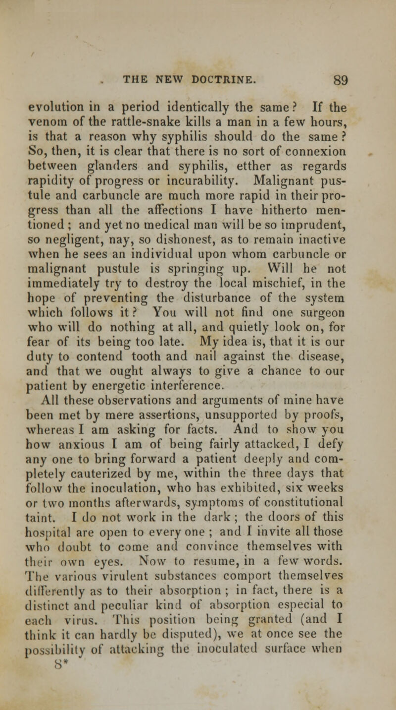 evolution in a period identically the same ? If the venom of the rattle-snake kills a man in a few hours, is that a reason why syphilis should do the same ? So, then, it is clear that there is no sort of connexion between glanders and syphilis, etther as regards rapidity of progress or incurability. Malignant pus- tule and carbuncle are much more rapid in their pro- gress than all the affections I have hitherto men- tioned ; and yet no medical man will be so imprudent, so negligent, nay, so dishonest, as to remain inactive when he sees an individual upon whom carbuncle or malignant pustule is springing up. Will he not immediately try to destroy the local mischief, in the hope of preventing the disturbance of the system which follows it ? You will not find one surgeon who will do nothing at all, and quietly look on, for fear of its being too late. My idea is, that it is our duty to contend tooth and nail against the disease, and that we ought always to give a chance to our patient by energetic interference. All these observations and arguments of mine have been met by mere assertions, unsupported by proofs, whereas I am asking for facts. And to show you how anxious I am of being fairly attacked, I defy any one to bring forward a patient deeply and com- pletely cauterized by me, within the three days that follow the inoculation, who has exhibited, six weeks or two months afterwards, symptoms of constitutional taint. I do not work in the dark ; the doors of this hospital are open to every one ; and I invite all those who doubt to come and convince themselves with their own eyes. Now to resume, in a few words. The various virulent substances comport themselves differently as to their absorption ; in fact, there is a distinct and peculiar kind of absorption especial to each virus. This position being granted (and I think it can hardly be disputed), we at once see the possibility of attacking the inoculated surface when S*