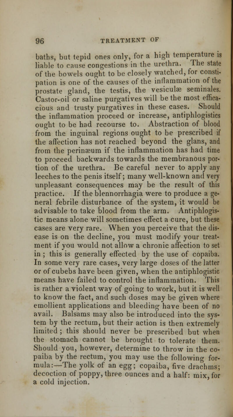 baths, but tepid ones only, for a high temperature is liable to cause congestions in the urethra. The state of the bowels ought to be closely watched, for consti- pation is one of the causes of the inflammation of the prostate gland, the testis, the vesiculae seminales. Castor-oil or saline purgatives will be the most effica- cious and trusty purgatives in these cases. Should the inflammation proceed or increase, antiphlogistics ought to be had recourse to. Abstraction of blood from the inguinal regions ought to be prescribed if the affection has not reached beyond the glans, and from the perinseum if the inflammation has had time to proceed backwards towards the membranous por- tion of the urethra. Be careful never to apply any leeches to the penis itself; many well-known and very unpleasant consequences may be the result of this practice. If the blennorrhagia were to produce a ge- neral febrile disturbance of the system, it would be advisable to take blood from the arm. Antiphlogis- tic means alone will sometimes effect a cure, but these cases are very rare. When you perceive that the dis- ease is on the decline, you must modify your treat- ment if you would not allow a chronic affection to set in ; this is generally effected by the use of copaiba. In some very rare cases, very large doses of the latter or of cubebs have been given, when the antiphlogistic means have failed to control the inflammation. This is rather a violent way of going to work, but it is well to know the fact, and such doses may be given where emollient applications and bleeding have been of no avail. Balsams may also be introduced into the sys- tem by the rectum, but their action is then extremely limited ; this should never be prescribed but when the stomach cannot be brought to tolerate them. Should you, however, determine to throw in the co- paiba by the rectum, you may use the following for- mulae—The yolk of an egg; copaiba, five drachms; decoction of poppy, three ounces and a half: mix, for a cold injection.