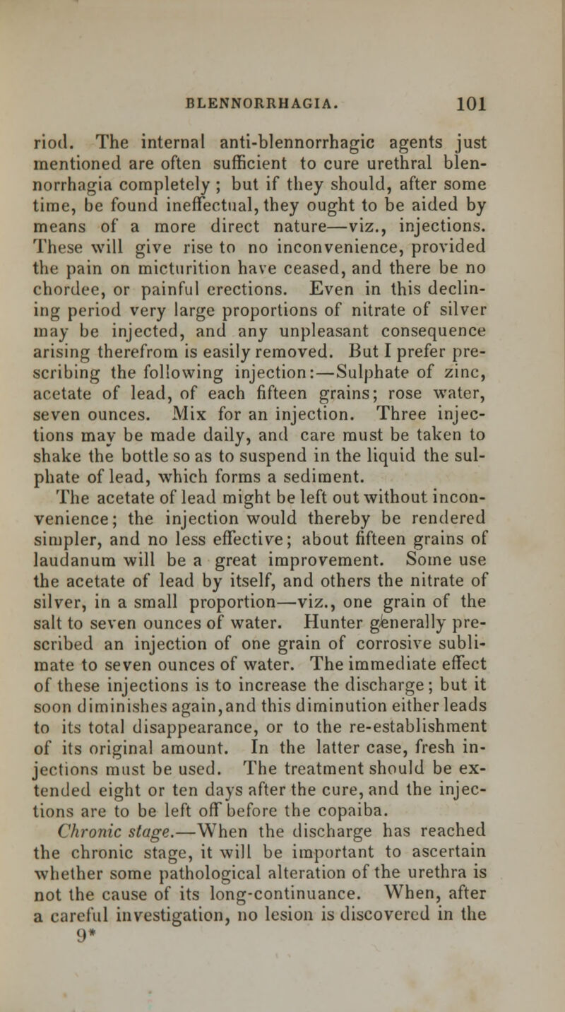 riod. The internal anti-blennorrhagic agents just mentioned are often sufficient to cure urethral blen- norrhagia completely ; but if they should, after some time, be found ineffectual, they ought to be aided by means of a more direct nature—viz., injections. These will give rise to no inconvenience, provided the pain on micturition have ceased, and there be no chordee, or painful erections. Even in this declin- ing period very large proportions of nitrate of silver may be injected, and any unpleasant consequence arising therefrom is easily removed. But I prefer pre- scribing the following injection:—Sulphate of zinc, acetate of lead, of each fifteen grains; rose water, seven ounces. Mix for an injection. Three injec- tions may be made daily, and care must be taken to shake the bottle so as to suspend in the liquid the sul- phate of lead, which forms a sediment. The acetate of lead might be left out without incon- venience; the injection would thereby be rendered simpler, and no less effective; about fifteen grains of laudanum will be a great improvement. Some use the acetate of lead by itself, and others the nitrate of silver, in a small proportion—viz., one grain of the salt to seven ounces of water. Hunter generally pre- scribed an injection of one grain of corrosive subli- mate to seven ounces of water. The immediate effect of these injections is to increase the discharge; but it soon diminishes again,and this diminution either leads to its total disappearance, or to the re-establishment of its original amount. In the latter case, fresh in- jections must be used. The treatment should be ex- tended eight or ten days after the cure, and the injec- tions are to be left off before the copaiba. Chronic stage.—When the discharge has reached the chronic stage, it will be important to ascertain whether some pathological alteration of the urethra is not the cause of its long-continuance. When, after a careful investigation, no lesion is discovered in the 9*