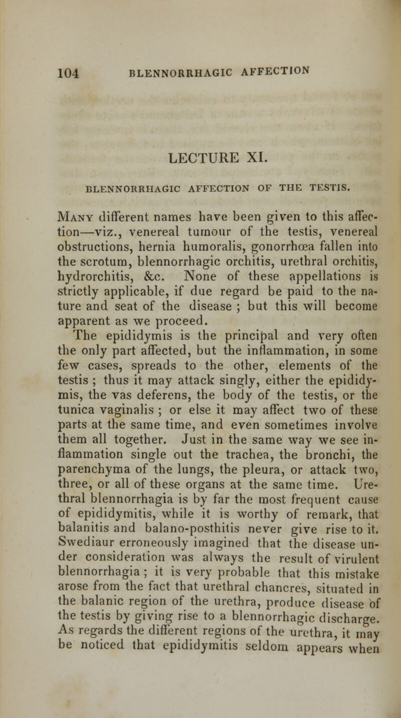 LECTURE XI. BLENNORRHAGIC AFFECTION OF THE TESTIS. Many different names have been given to this affec- tion—viz., venereal tumour of the testis, venereal obstructions, hernia humoralis, gonorrhoea fallen into the scrotum, blennorrhagic orchitis, urethral orchitis, hydrorchitis, &c. None of these appellations is strictly applicable, if due regard be paid to the na- ture and seat of the disease ; but this will become apparent as we proceed. The epididymis is the principal and very often the only part affected, but the inflammation, in some few cases, spreads to the other, elements of the testis ; thus it may attack singly, either the epididy- mis, the vas deferens, the body of the testis, or the tunica vaginalis ; or else it may affect two of these parts at the same time, and even sometimes involve them all together. Just in the same way we see in- flammation single out the trachea, the bronchi, the parenchyma of the lungs, the pleura, or attack two, three, or all of these organs at the same time. Ure- thral blennorrhagia is by far the most frequent cause of epididymitis, while it is worthy of remark, that balanitis and balano-posthitis never give rise to it. Swediaur erroneously imagined that the disease un- der consideration was always the result of virulent blennorrhagia ; it is very probable that this mistake arose from the fact that urethral chancres, situated in the balanic region of the urethra, produce disease of the testis by giving rise to a blennorrhagic discharge. As regards the different regions of the urethra, it may be noticed that epididymitis seldom appears when