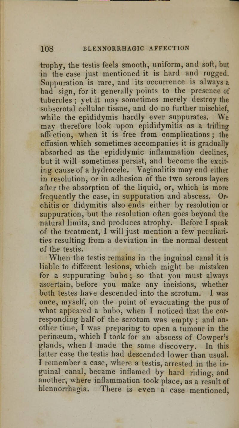 trophy, the testis feels smooth, uniform, and soft, but in the case just mentioned it is hard and ragged. Suppuration is rare, and its occurrence is always a bad sign, for it generally points to the presence of tubercles ; yet it may sometimes merely destroy the subscrotal cellular tissue, and do no further mischief, while the epididymis hardly ever suppurates. We may therefore look upon epididymitis as a trifling affection, when it is free from complications ; the effusion which sometimes accompanies it is gradually absorbed as the epididymic inflammation declines, but it will sometimes persist, and become the excit- ing cause of a hydrocele. Vaginalitis may end either in resolution, or in adhesion of the two serous layers after the absorption of the liquid, or, which is more frequently the case, in suppuration and abscess. Or- chitis or didymitis also ends either by resolution or suppuration, but the resolution often goes beyond the natural limits, and produces atrophy. Before I speak of the treatment, I will just mention a few peculiari- ties resulting from a deviation in the normal descent of the testis. When the testis remains in the inguinal canal it is liable to different lesions, which might be mistaken for a suppurating bubo ; so that you must always ascertain, before you make any incisions, whether both testes have descended into the scrotum. I was once, myself, on the point of evacuating the pus of what appeared a bubo, when I noticed that the cor- responding half of the scrotum was empty ; and an- other time, I was preparing to open a tumour in the perinseum, which I took for an abscess of Cowper's glands, when I made the same discovery. In this latter case the testis had descended lower than usual. I remember a case, where a testis, arrested in the in- guinal canal, became inflamed by hard riding, and another, where inflammation took place, as a result of blennorrhagia. There is even a case mentioned,