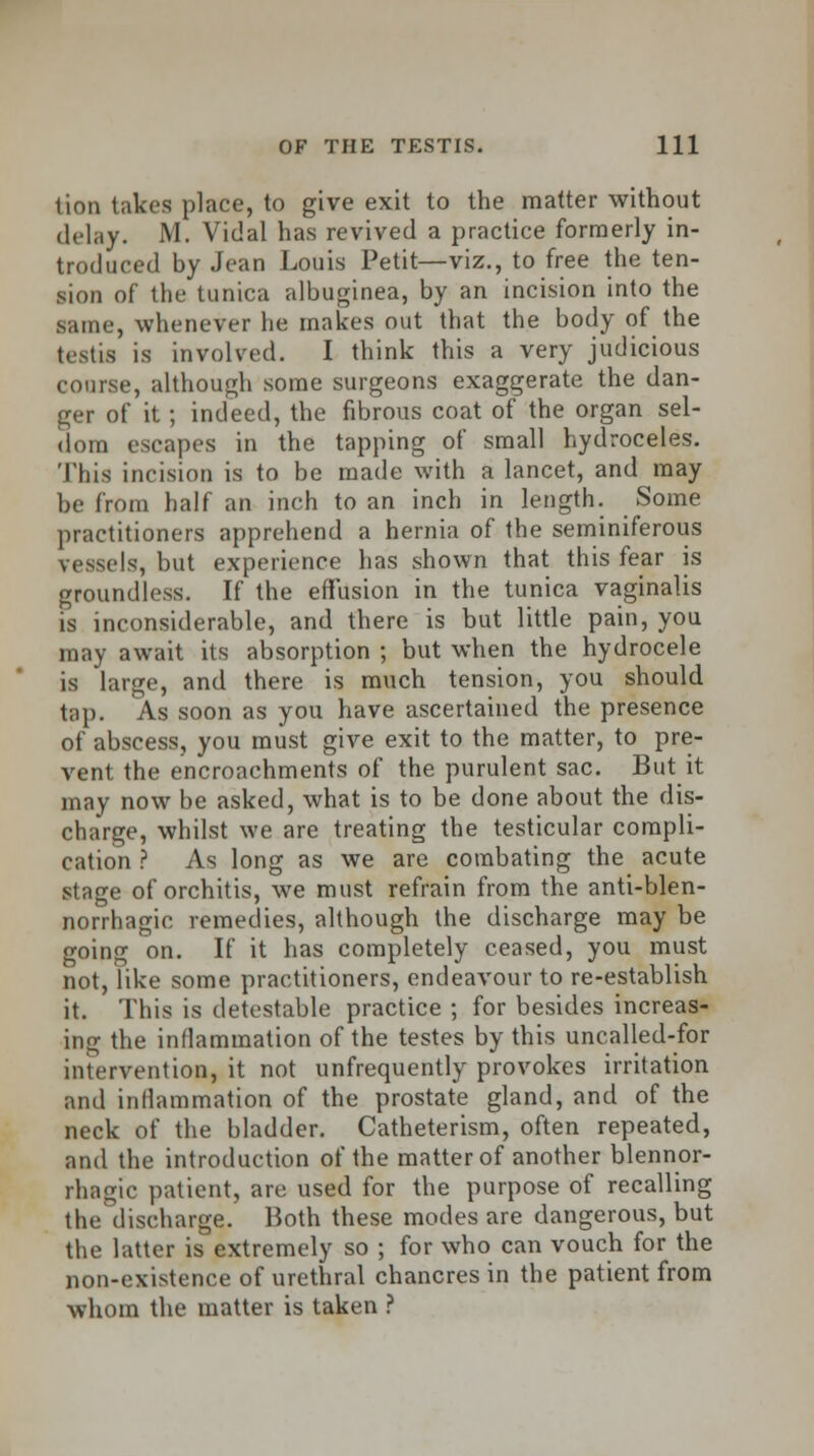 lion lakes place, to give exit to the matter without delay. M. Vidal has revived a practice formerly in- troduced by Jean Louis Petit—viz., to free the ten- sion of the tunica albuginea, by an incision into the same, whenever he makes out that the body of the testis is involved. I think this a very judicious course, although some surgeons exaggerate the dan- ger of it; indeed, the fibrous coat of the organ sel- dom escapes in the tapping of small hydroceles. This incision is to be made with a lancet, and may be from half an inch to an inch in length. Some practitioners apprehend a hernia of the seminiferous vessels, but experience has shown that this fear is groundless. If the effusion in the tunica vaginalis is inconsiderable, and there is but little pain, you may await its absorption ; but when the hydrocele is large, and there is much tension, you should tap. As soon as you have ascertained the presence of abscess, you must give exit to the matter, to pre- vent the encroachments of the purulent sac. But it may now be asked, what is to be done about the dis- charge, whilst we are treating the testicular compli- cation ? As long as we are combating the acute stage of orchitis, we must refrain from the anti-blen- norrhagic remedies, although the discharge may be going on. If it has completely ceased, you must not, like some practitioners, endeavour to re-establish it. This is detestable practice ; for besides increas- ing the inflammation of the testes by this uncalled-for intervention, it not unfrequently provokes irritation and inflammation of the prostate gland, and of the neck of the bladder. Catheterism, often repeated, and the introduction of the matter of another blennor- rhagic patient, are used for the purpose of recalling the discharge. Both these modes are dangerous, but the latter is extremely so ; for who can vouch for the non-existence of urethral chancres in the patient from whom the matter is taken ?