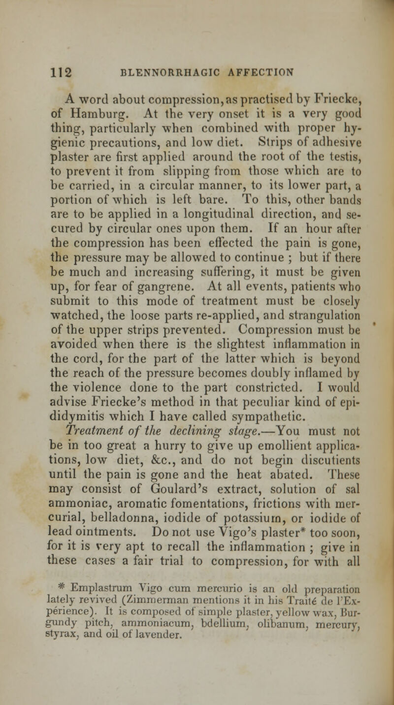 A word about compression,as practised by Friecke, of Hamburg. At the very onset it is a very good thing, particularly when combined with proper hy- gienic precautions, and low diet. Strips of adhesive plaster are first applied around the root of the testis, to prevent it from slipping from those which are to be carried, in a circular manner, to its lower part, a portion of which is left bare. To this, other bands are to be applied in a longitudinal direction, and se- cured by circular ones upon them. If an hour after the compression has been effected the pain is gone, the pressure may be allowed to continue ; but if there be much and increasing suffering, it must be given up, for fear of gangrene. At all events, patients who submit to this mode of treatment must be closely watched, the loose parts re-applied, and strangulation of the upper strips prevented. Compression must be avoided when there is the slightest inflammation in the cord, for the part of the latter which is beyond the reach of the pressure becomes doubly inflamed by the violence done to the part constricted. I would advise Friecke's method in that peculiar kind of epi- didymitis which I have called sympathetic. Treatment of the declining stage.—You must not be in too great a hurry to give up emollient applica- tions, low diet, &c, and do not begin discutients until the pain is gone and the heat abated. These may consist of Goulard's extract, solution of sal ammoniac, aromatic fomentations, frictions with mer- curial, belladonna, iodide of potassium, or iodide of lead ointments. Do not use Vigo's plaster* too soon, for it is very apt to recall the inflammation ; give in these cases a fair trial to compression, for with all * Emplastrum Vigo cum mercurio is an old preparation lately revived (Zimmerman mentions it in his Traits de l'Ex- perience). It is composed of simple plaster, yellow wax, Bur- gundy pitch, ammoniacum, bdellium, olibanum, mercury, styrax, and oil of lavender.