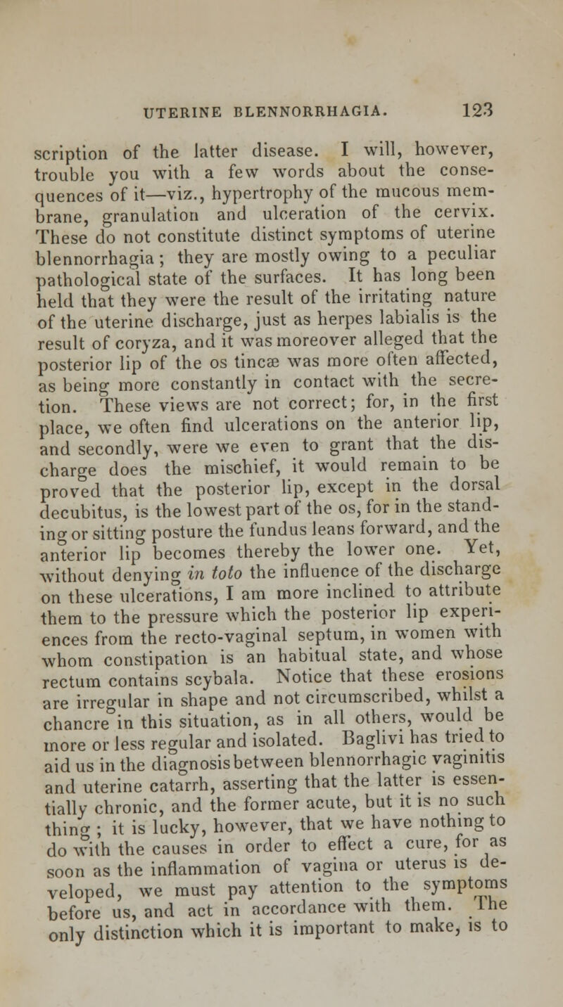 scription of the latter disease. I will, however, trouble you with a few words about the conse- quences of it—viz., hypertrophy of the mucous mem- brane, granulation and ulceration of the cervix. These do not constitute distinct symptoms of uterine blennorrhagia; they are mostly owing to a peculiar pathological state of the surfaces. It has long been held that they were the result of the irritating nature of the uterine discharge, just as herpes labialis is the result of coryza, and it was moreover alleged that the posterior lip of the os tincae was more often affected, as being more constantly in contact with the secre- tion. These views are not correct; for, in the first place, we often find ulcerations on the anterior lip, and secondly, were we even to grant that the dis- charge does the mischief, it would remain to be proved that the posterior lip, except in the dorsal decubitus, is the lowest part of the os, for in the stand- ing or sitting posture the fundus leans forward, and the anterior lip becomes thereby the lower one. Yet, without denying in toto the influence of the discharge on these ulcerations, I am more inclined to attribute them to the pressure which the posterior lip experi- ences from the recto-vaginal septum, in women with whom constipation is an habitual state, and whose rectum contains scybala. Notice that these erosions are irregular in shape and not circumscribed, whilst a chancre^in this situation, as in all others, would be more or less regular and isolated. Baghvi has tried to aid us in the diagnosis between blennorrhagic vaginitis and uterine catarrh, asserting that the latter is essen- tially chronic, and the former acute, but it is no such thing ; it is lucky, however, that we have nothing to do with the causes in order to effect a cure, for as soon as the inflammation of vagina or uterus is de- veloped, we must pay attention to the symptoms before us, and act in accordance with them, lhe only distinction which it is important to make, is to