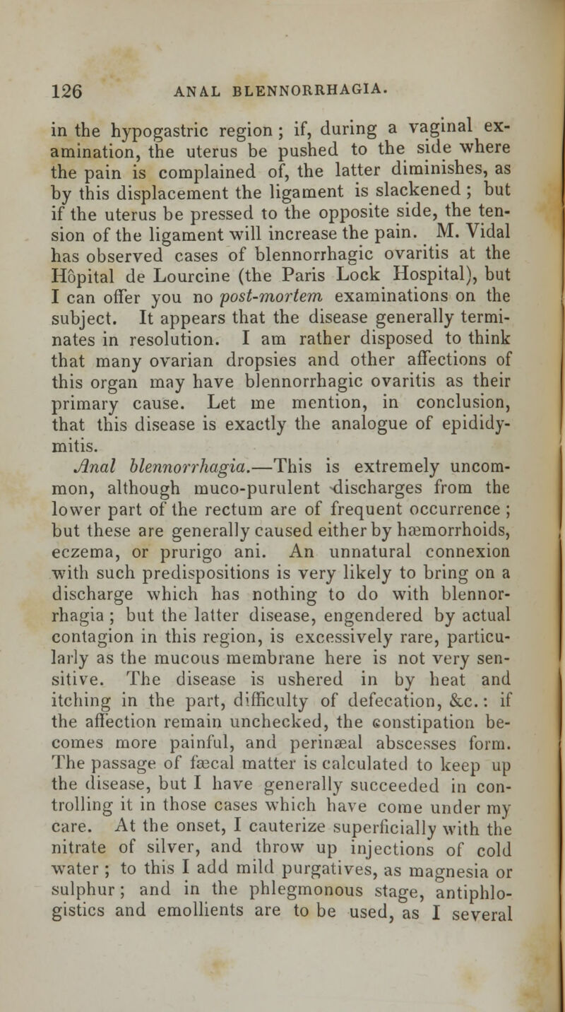 in the hypogastric region; if, during a vaginal ex- amination, the uterus be pushed to the side where the pain is complained of, the latter diminishes, as by this displacement the ligament is slackened ; but if the uterus be pressed to the opposite side, the ten- sion of the ligament will increase the pain. M. Vidal has observed cases of blennorrhagic ovaritis at the Hopital de Lourcine (the Paris Lock Hospital), but I can offer you no post-mortem examinations on the subject. It appears that the disease generally termi- nates in resolution. I am rather disposed to think that many ovarian dropsies and other affections of this organ may have blennorrhagic ovaritis as their primary cause. Let me mention, in conclusion, that this disease is exactly the analogue of epididy- mitis. Jlnal blennorrhagia.—This is extremely uncom- mon, although muco-purulent -discharges from the lower part of the rectum are of frequent occurrence ; but these are generally caused either by haemorrhoids, eczema, or prurigo ani. An unnatural connexion with such predispositions is very likely to bring on a discharge which has nothing to do with blennor- rhagia ; but the latter disease, engendered by actual contagion in this region, is excessively rare, particu- larly as the mucous membrane here is not very sen- sitive. The disease is ushered in by heat and itching in the part, difficulty of defecation, &c.: if the affection remain unchecked, the eonstipation be- comes more painful, and perineeal abscesses form. The passage of faecal matter is calculated to keep up the disease, but I have generally succeeded in con- trolling it in those cases which have come under ray care. At the onset, I cauterize superficially with the nitrate of silver, and throw up injections of cold water; to this I add mild purgatives, as magnesia or sulphur ; and in the phlegmonous stage, antiphlo- gistics and emollients are to be used, as I several