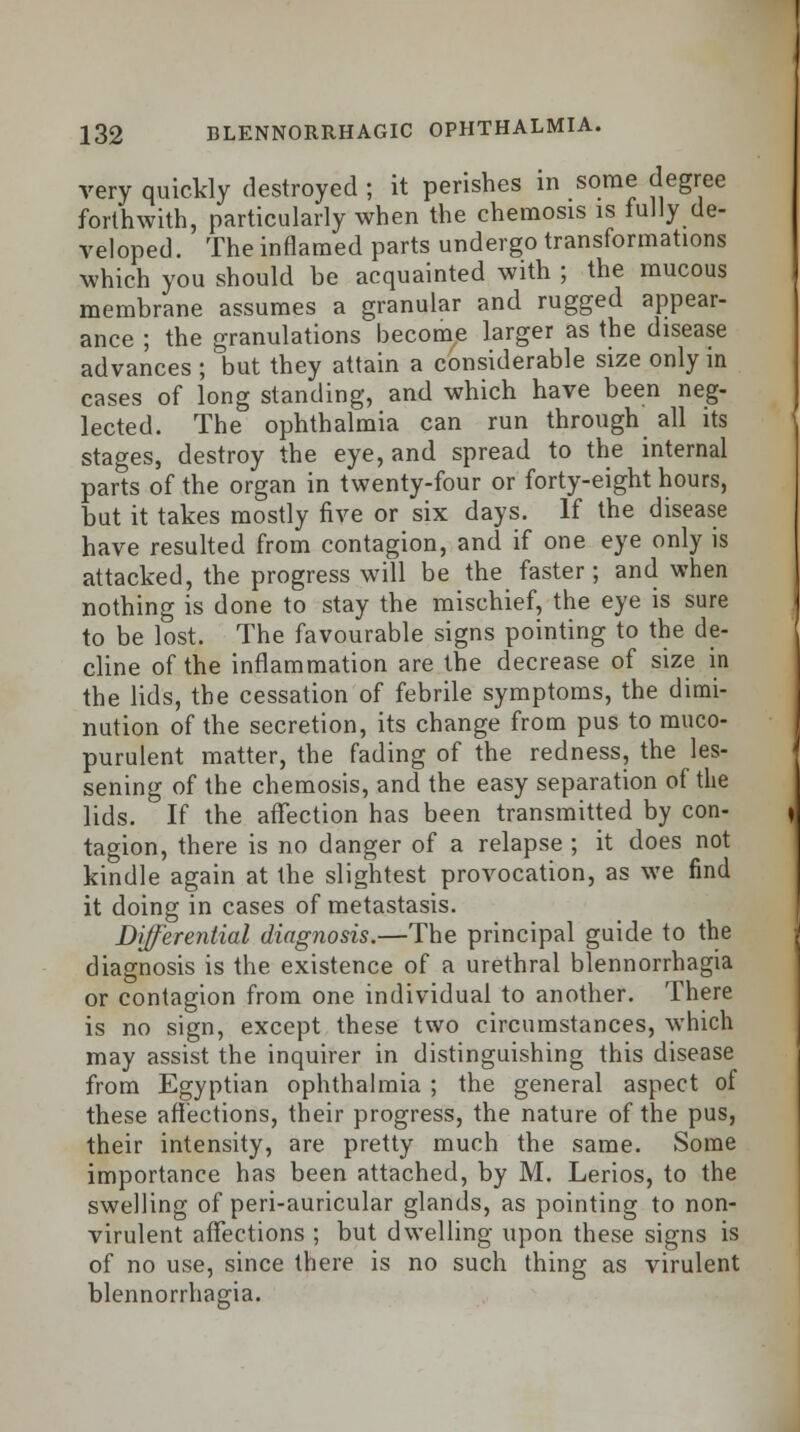 very quickly destroyed ; it perishes in some degree forthwith, particularly when the chemosis is fully de- veloped . The inflamed parts undergo transformations which you should be acquainted with ; the mucous membrane assumes a granular and rugged appear- ance ; the granulations become larger as the disease advances ; but they attain a considerable size only m cases of long standing, and which have been neg- lected. The ophthalmia can run through all its stages, destroy the eye, and spread to the internal parts of the organ in twenty-four or forty-eight hours, but it takes mostly five or six days. If the disease have resulted from contagion, and if one eye only is attacked, the progress will be the faster; and when nothing is done to stay the mischief, the eye is sure to be lost. The favourable signs pointing to the de- cline of the inflammation are the decrease of size in the lids, the cessation of febrile symptoms, the dimi- nution of the secretion, its change from pus to muco- purulent matter, the fading of the redness, the les- sening of the chemosis, and the easy separation of the lids. If the affection has been transmitted by con- tagion, there is no danger of a relapse ; it does not kindle again at the slightest provocation, as we find it doing in cases of metastasis. Differential diagnosis.—The principal guide to the diagnosis is the existence of a urethral blennorrhagia or contagion from one individual to another. There is no sign, except these two circumstances, which may assist the inquirer in distinguishing this disease from Egyptian ophthalmia ; the general aspect of these affections, their progress, the nature of the pus, their intensity, are pretty much the same. Some importance has been attached, by M. Lerios, to the swelling of peri-auricular glands, as pointing to non- virulent affections ; but dwelling upon these signs is of no use, since there is no such thing as virulent blennorrhagia.