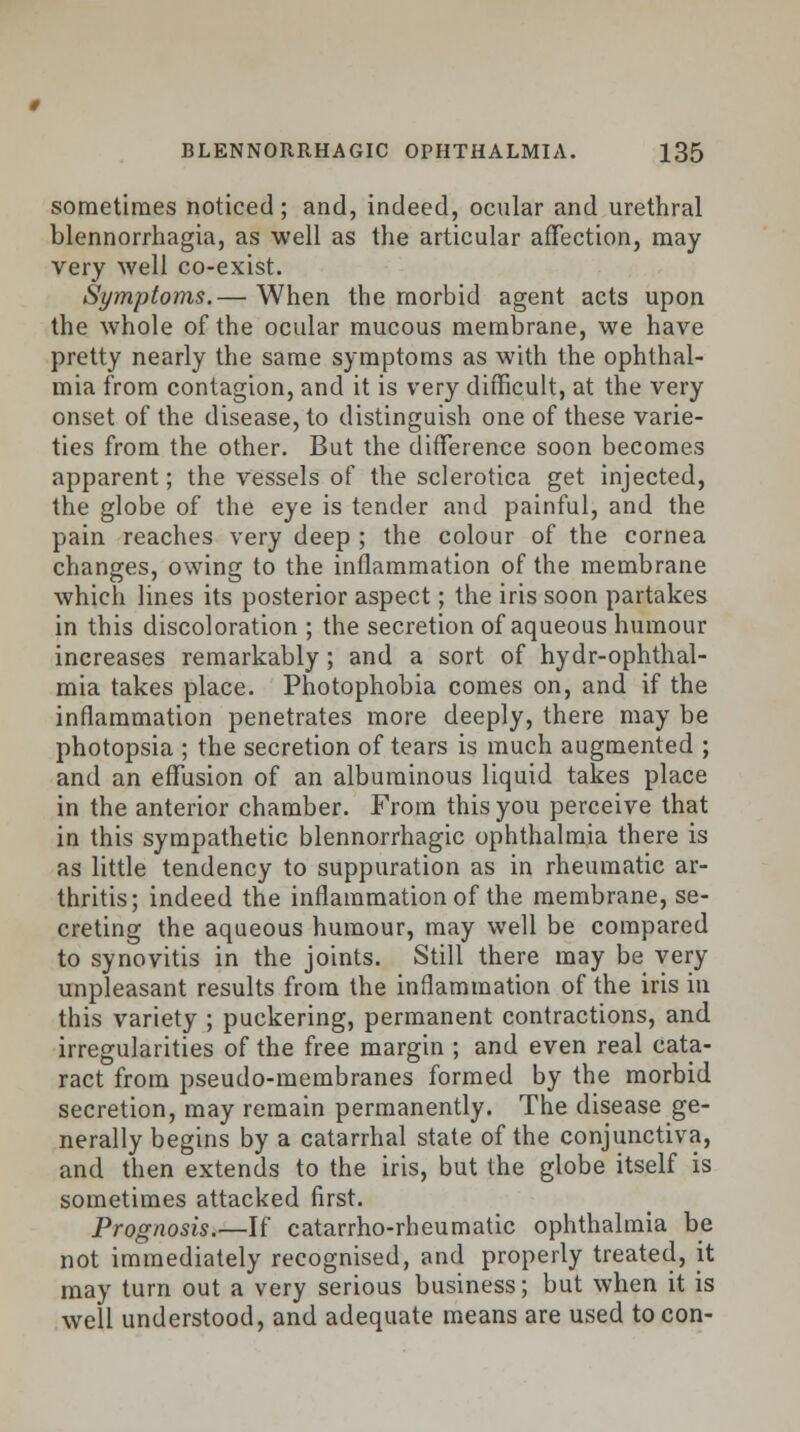 sometimes noticed; and, indeed, ocular and urethral blennorrhagia, as well as the articular affection, may very well co-exist. Symptoms.— When the morbid agent acts upon the whole of the ocular mucous membrane, we have pretty nearly the same symptoms as with the ophthal- mia from contagion, and it is very difficult, at the very onset of the disease, to distinguish one of these varie- ties from the other. But the difference soon becomes apparent; the vessels of the sclerotica get injected, the globe of the eye is tender and painful, and the pain reaches very deep ; the colour of the cornea changes, owing to the inflammation of the membrane which lines its posterior aspect; the iris soon partakes in this discoloration ; the secretion of aqueous humour increases remarkably; and a sort of hydr-ophthal- mia takes place. Photophobia comes on, and if the inflammation penetrates more deeply, there may be photopsia ; the secretion of tears is much augmented ; and an effusion of an albuminous liquid takes place in the anterior chamber. From this you perceive that in this sympathetic blennorrhagic ophthalmia there is as little tendency to suppuration as in rheumatic ar- thritis; indeed the inflammation of the membrane, se- creting the aqueous humour, may well be compared to synovitis in the joints. Still there may be very unpleasant results from the inflammation of the iris in this variety ; puckering, permanent contractions, and irregularities of the free margin ; and even real cata- ract from pseudo-membranes formed by the morbid secretion, may remain permanently. The disease ge- nerally begins by a catarrhal state of the conjunctiva, and then extends to the iris, but the globe itself is sometimes attacked first. Prognosis.—If catarrho-rheumatic ophthalmia be not immediately recognised, and properly treated, it may turn out a very serious business; but when it is well understood, and adequate means are used to con-