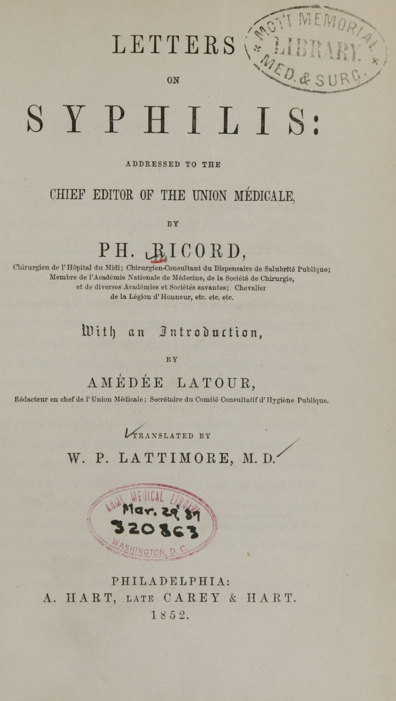 LETTERS vnnmAin;^; ON ^^<^<f S U P^ SYPHILIS: ADDRESSED TO THE CHIEF EDITOR OF THE UNION MEMCALE. PH. J^ICORD, Chirurgien de I'HOpital du Midi; Chirujgien-Consultant du Dispensaire de Salubrit6 Publique; Membre de I'Academie Nationale de Medecine, de la SocietS de Chirurgie, et de diverses Academies et Societes eaTantes; Cheyaliei de la Legion d' Honneur, etc. etc. etc. Id i 11) an J n t r 0 li u 11 i 0 n, BY AMEDEE LATOUR, R&Iacteur en chef de 1'Union M^dicale; Secr6tiure du Comito Consultatif d'llygiene Publiqne. t/TRANSLATED BY W. p. LATTIMORE, M. D.^ ^%/ PHILADELPHIA: A. HART, LATE CAREY & HART. 1852.