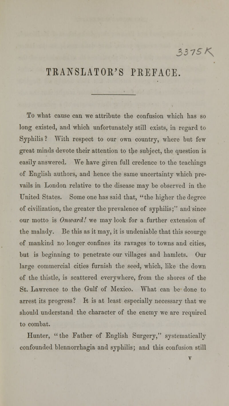 TRANSLATOR'S PREFACE. To what cause can we attribute the confusion which has so long existed, and which unfortunately still exists, in regard to Syphilis ? With respect to our own country, where but few great minds devote their attention to the subject, the question is easily answered. We have given full credence to the teachings of English authors, and hence the same uncertainty which pre- vails in London relative to the disease may be observed in the United States. Some one has said that, the higher the degree of civilization, the greater the prevalence of syphilis; and since our motto is Onward! we may look for a further extension of the malady. Be this as it may, it is undeniable that this scourge of mankind no longer confines its ravages to towns and cities, but is beginning to penetrate our villages and hamlets. Our large commercial cities furnish the seed, which, like the down of the thistle, is scattered everywhere, from the shores of the St. Lawrence to the Gulf of Mexico. What can be done to arrest its progress? It is at least especially necessary that we should understand the character of the enemy we are required to combat. Hunter, the Father of English Surgery, systematically confounded blennorrhagia and syphilis; and this confusion still