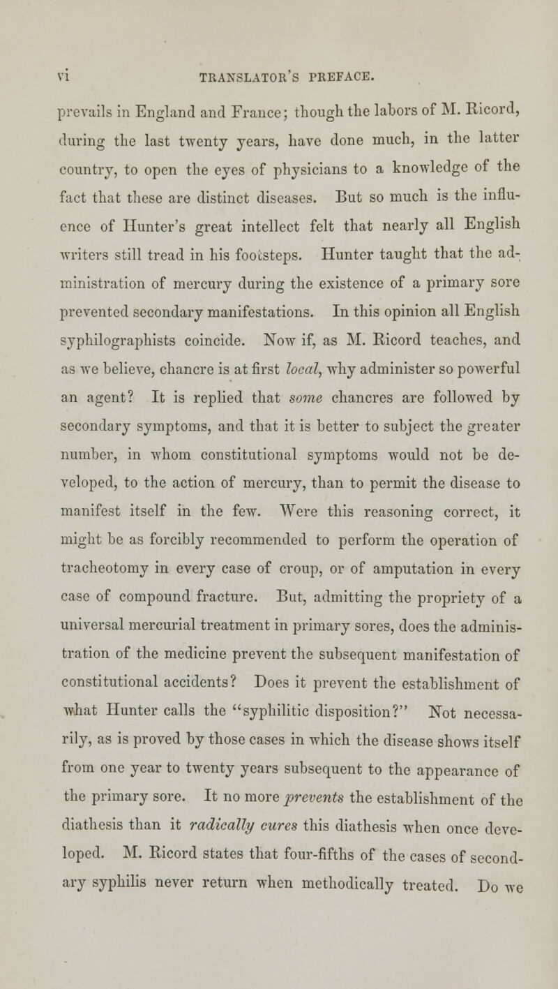 prevails in England and France; though the labors of M. Kicord, during the last twenty years, have done much, in the latter country, to open the eyes of physicians to a knowledge of the fact that these are distinct diseases. But so much is the influ- ence of Hunter's great intellect felt that nearly all English writers still tread in his footsteps. Hunter taught that the ad- ministration of mercury during the existence of a primary sore prevented secondary manifestations. In this opinion all English syphilographists coincide. Now if, as M. Ricord teaches, and as we believe, chancre is at first local, why administer so powerful an agent? It is replied that sortie chancres are followed by secondary symptoms, and that it is better to subject the greater number, in Avhom constitutional symptoms would not be de- veloped, to the action of mercury, than to permit the disease to manifest itself in the few. Were this reasoning correct, it might be as forcibly recommended to perform the operation of tracheotomy in every case of croup, or of amputation in every case of compound fracture. But, admitting the propriety of a universal mercurial treatment in primary sores, does the adminis- tration of the medicine prevent the subsequent manifestation of constitutional accidents? Does it prevent the establishment of what Hunter calls the syphilitic disposition? Not necessa- rily, as is proved by those cases in which the disease shows itself from one year to twenty years subsequent to the appearance of the primary sore. It no more prevents the establishment of the diathesis than it radically cures this diathesis when once deve- loped. M. Ricord states that four-fifths of the cases of second- ary syphilis never return when methodically treated. Do we