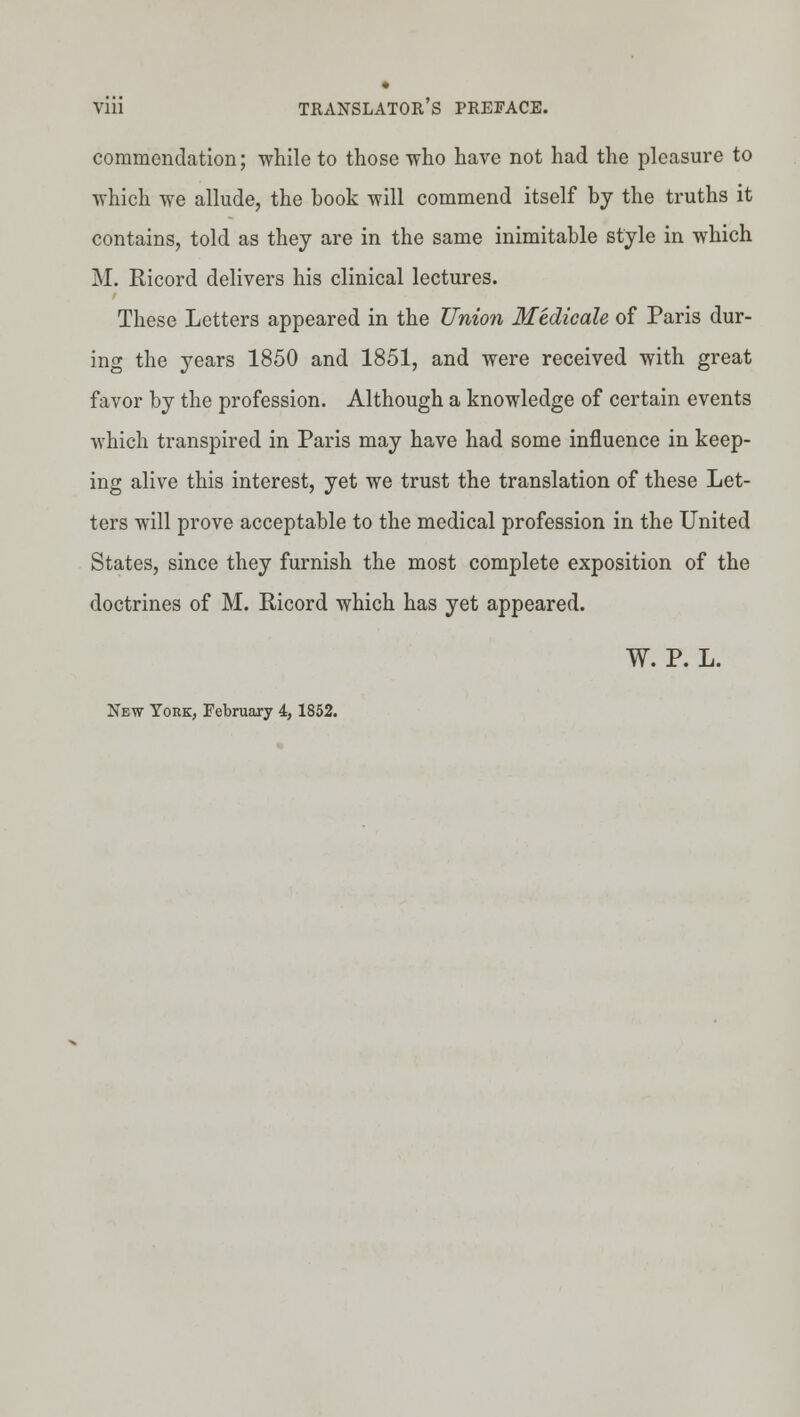 commendation; while to those who have not had the pleasure to which we allude, the book will commend itself by the truths it contains, told as they are in the same inimitable style in which M. Ricord delivers his clinical lectures. These Letters appeared in the Union Medicale of Paris dur- ing the years 1850 and 1851, and were received with great favor by the profession. Although a knowledge of certain events which transpired in Paris may have had some influence in keep- ing alive this interest, yet we trust the translation of these Let- ters will prove acceptable to the medical profession in the United States, since they furnish the most complete exposition of the doctrines of M. Ricord which has yet appeared. W. P. L. New York, February 4,1852.