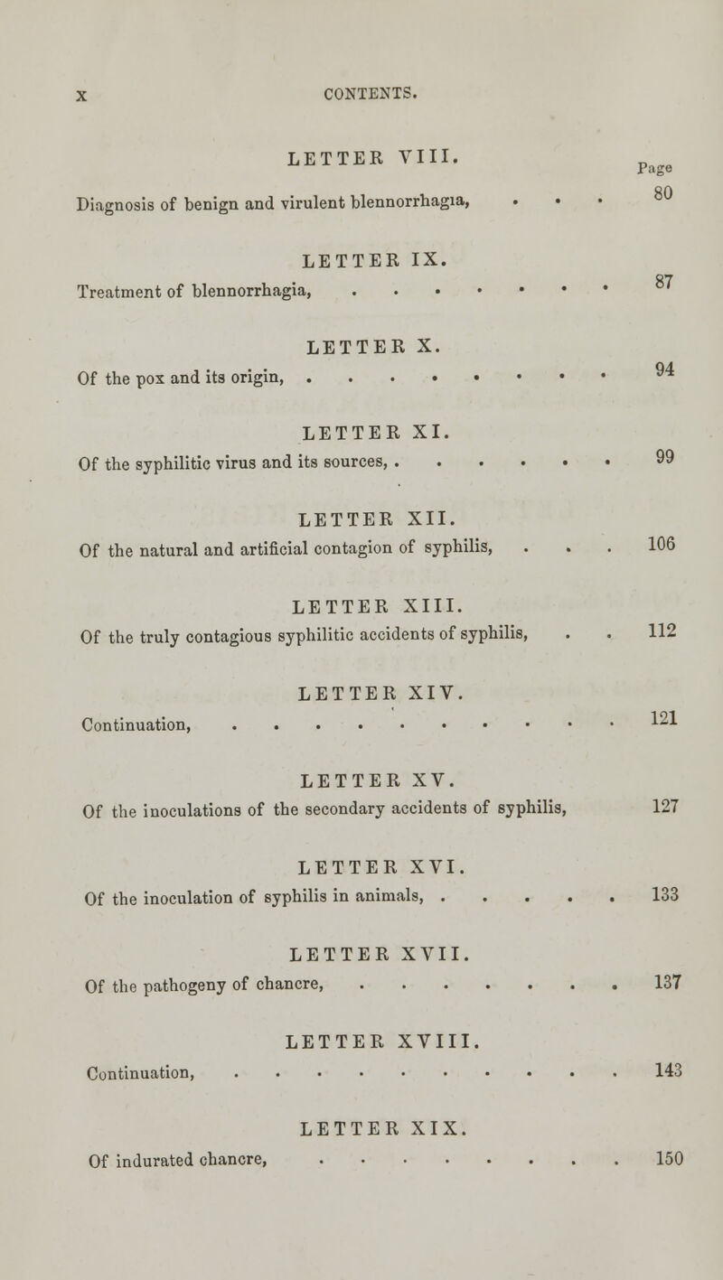 Page 80 X CONTENTS. LETTER VIII. Diagnosis of benign and virulent blennorrhagia, LETTER IX. 87 Treatment of blennorrhagia LETTER X. Of the pox and its origin, ^ LETTER XI. Of the syphilitic virus and its sources, 99 LETTER XII. Of the natural and artificial contagion of syphilis, ... 106 LETTER XIII. Of the truly contagious syphilitic accidents of syphilis, . . 112 LETTER XIV. Continuation, •'^'^■'■ LETTER XV. Of the inoculations of the secondary accidents of syphilis, 127 LETTER XVI. Of the inoculation of syphilis in animals, 133 LETTER XVII. Of the pathogeny of chancre, 137 LETTER XVIII. Continuation, 143 LETTER XIX. Of indurated chancre, 150