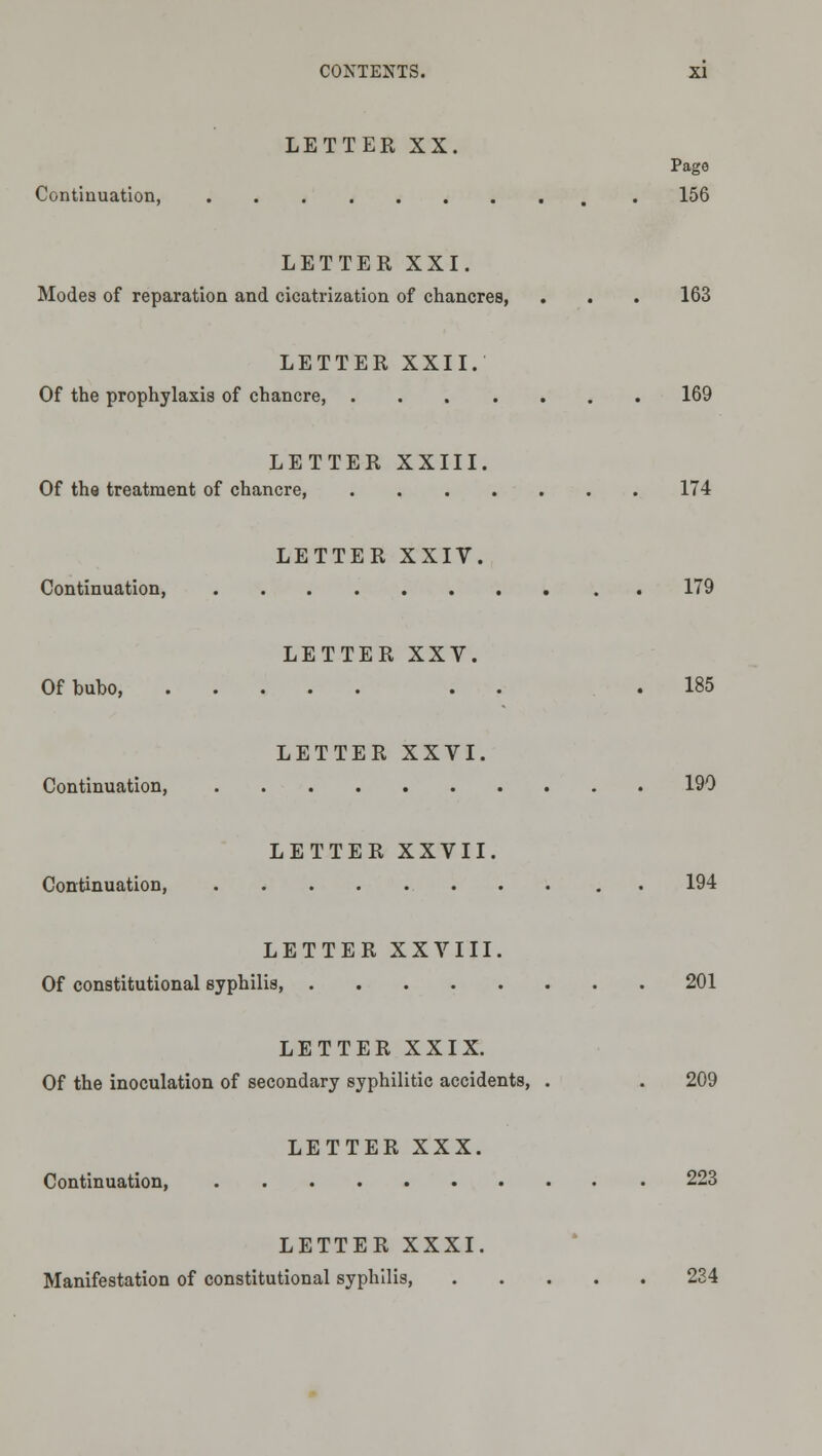 LETTER XX. Page Continuation, 156 LETTER XXI. Modes of reparation and cicatrization of chancres, . . . 163 LETTER XXII. Of the prophylaxis of chancre, 169 LETTER XXIII. Of tha treatment of chancre, 174 LETTER XXIV. Continuation, 179 LETTER XXV. Of bubo, . . .185 LETTER XXVI. Continuation, 190 LETTER XXVII. Continuation, . . 194 LETTER XXVIII. Of constitutional syphilis, 201 LETTER XXIX. Of the inoculation of secondary syphilitic accidents, . . 209 LETTER XXX. Continuation, 223 LETTER XXXI. Manifestation of constitutional syphilis, 234