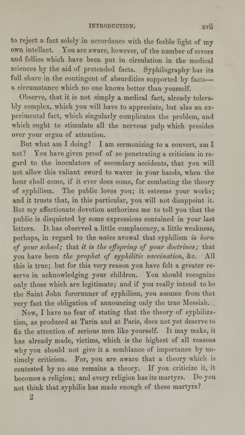 to reject a fact solely in accordance with the feeble light of my own intellect. You are aware, however, of the number of errors and follies which have been put in circulation in the medical sciences by the aid of pretended facts. Syphilography has its full share in the contingent of absurdities supported by facts— a circumstance which no one knows better than yourself. Observe, that it is not simply a medical fact, already tolera- bly complex, which you will have to appreciate, but also an ex- perimental fact, which singularly complicates the problem, and which ought to stimulate all the nervous pulp which presides over your organ of attention. But what am I doing? I am sermonizing to a convert, am I not? You have given proof of so penetrating a criticism in re- gard to the inoculators of secondary accidents, that you will not allow this valiant sword to waver in your hands, when the hour shall come, if it ever does come, for combating the theory of syphilism. The public loves you; it esteems your works; and it trusts that, in this particular, you will not disappoint it. But my affectionate devotion authorizes me to tell you that the public is disquieted by some expressions contained in your last letters. It has observed a little complacency, a little weakness, perhaps, in regard to the naive avowal that syphilism is born of your scJiool; that it is the offspring of your doctrines; that you have been the prophet of syphilitic vaccination, &c. All this is true; but for this very reason you have felt a greater re- serve in acknowledging your children. You should recognize only those which are legitimate; and if you really intend to be the Saint John forerunner of syphilism, you assume from that very fact the obligation of announcing only the true Messiah. Now, I have no fear of stating that the theory of syphiliza- tion, as produced at Turin and at Paris, does not yet deserve to fix the attention of serious men like yourself. It may make, it has already made, victims, which is the highest of all reasons why you should not give it a semblance of importance by un- timely criticism. For, you are aware that a theory which is contested by no one remains a theory. If you criticize it, it becomes a religion; and every religion has its martyrs. Do you not think that syphilis has made enough of these martyrs? 2