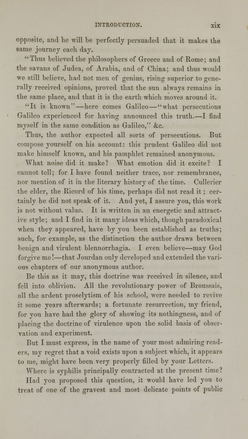 opposite, and he will be perfectly persuaded that it makes the same journey each day. Thus believed the philosophers of Greece and of Rome; and the savans of Judea, of Arabia, and of China; and thus would we still believe, had not men of genius, rising superior to gene- rally received opinions, proved that the sun always remains in the same place, and that it is the earth which moves around it. It is known—here comes Galileo—what persecutions Galileo experienced for having announced this truth.—I find myself in the same condition as Galileo, &c. Thus, the author expected all sorts of persecutions. But compose yourself on his account: this prudent Galileo did not make himself known, and his pamphlet remained anonymous. AVhat noise did it make? What emotion did it excite? I cannot tell; for I have found neither trace, nor remembrance, nor mention of it in the literary history of the time. Cullerier the elder, the Ricord of his time, perhaps did not read it; cer- tainly he did not speak of it. And yet, I assure you, this work is not without value. It is written in an energetic and attract- ive style; and I find in it many ideas which, though paradoxical when they appeared, have by you been established as truths; such, for example, as the distinction the author draws between benign and virulent blennorrhagia. I even believe—may God forgive me!—that Jourdan only developed and extended the vari- ous chapters of our anonymous author. Be this as it may, this doctrine was received in silence, and fell into oblivion. All the revolutionary power of Broussais, all the ardent proselytism of his school, were needed to revive it some years afterwards; a fortunate resurrection, my friend, for you have had the glory of showing its nothingness, and of placing the doctrine of virulence upon the solid basis of obser- vation and experiment. But I must express, in the name of your most admiring read- ers, my regret that a void exists upon a subject which, it appears to me, might have been very properly filled by your Letters. Where is syphilis principally contracted at the present time? Had you proposed this question, it would have led you to treat of one of the gravest and most delicate points of public