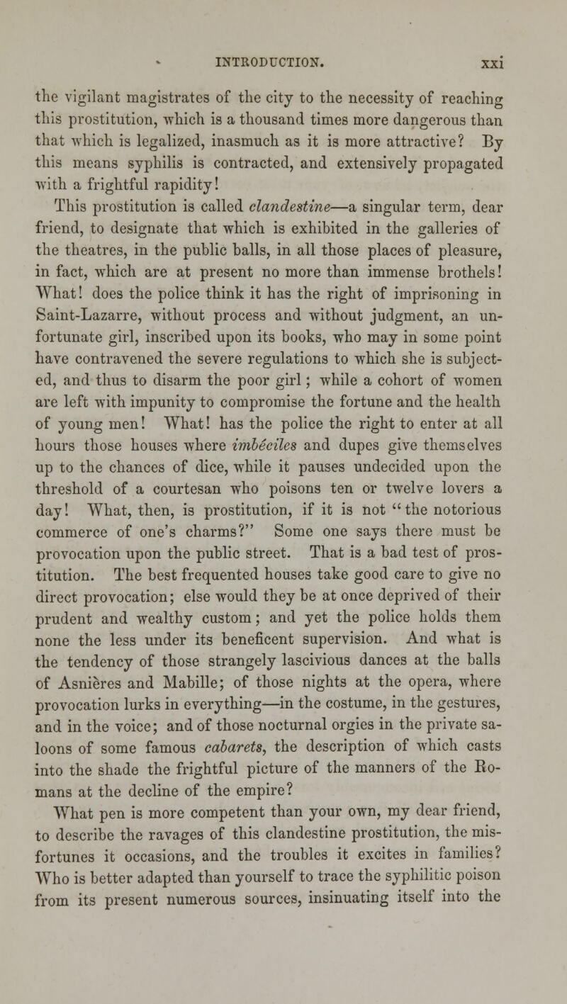 the vigilant magistrates of the city to the necessity of reaching this prostitution, which is a thousand times more dangerous than that which is legalized, inasmuch as it is more attractive? By this means syphilis is contracted, and extensively propagated with a frightful rapidity! This prostitution is called clandestine—a singular term, dear friend, to designate that which is exhibited in the galleries of the theatres, in the public balls, in all those places of pleasure, in fact, which are at present no more than immense brothels! What! does the police think it has the right of imprisoning in Saint-Lazarre, without process and without judgment, an un- fortunate girl, inscribed upon its books, who may in some point have contravened the severe regulations to which she is subject- ed, and thus to disarm the poor girl; while a cohort of women are left with impunity to compromise the fortune and the health of young men! What! has the police the right to enter at all hours those houses where imbeciles and dupes give themselves up to the chances of dice, while it pauses undecided upon the threshold of a courtesan who poisons ten or twelve lovers a day! What, then, is prostitution, if it is not the notorious commerce of one's charms? Some one says there must be provocation upon the public street. That is a bad test of pros- titution. The best frequented houses take good care to give no direct provocation; else would they be at once deprived of their prudent and wealthy custom; and yet the police holds them none the less under its beneficent supervision. And what is the tendency of those strangely lascivious dances at the balls of Asnieres and Mabille; of those nights at the opera, where provocation lurks in everything—in the costume, in the gestures, and in the voice; and of those nocturnal orgies in the private sa- loons of some famous cabarets, the description of which casts into the shade the frightful picture of the manners of the Ro- mans at the decline of the empire? What pen is more competent than your own, my dear friend, to describe the ravages of this clandestine prostitution, the mis- fortunes it occasions, and the troubles it excites in families? Who is better adapted than yourself to trace the syphilitic poison from its present numerous sources, insinuating itself into the