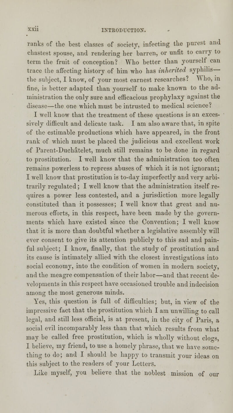 ranks of the best classes of society, infecting tlie purest and chastest spouse, and rendering her barren, or unfit to carry to term the fruit of conception? Who better than yourself can trace the affecting history of him who has inherited syphilis— the subject, I know, of your most earnest researches? Who, in fine, is better adapted than yourself to make known to the ad- ministration the only sure and efficacious prophylaxy against the disease—the one which must be intrusted to medical science? I Avell know that the treatment of these questions is an exces- sively difficult and delicate task. I am also aware that, in spite of the estimable productions which have appeared, in the front rank of which must be placed the judicious and excellent work of Parent-Duchatelet, much still remains to be done in regard to prostitution. I well know that the administration too often remains powerless to repress abuses of which it is not ignorant; I well know that prostitution is to-day imperfectly and very arbi- trarily regulated; I well know that the administration itself re- quires a power less contested, and a jurisdiction more legally constituted than it possesses; I well know that great and nu- merous efforts, in this respect, have been made by the govern- ments which have existed since the Convention; I well know that it is more than doubtful whether a legislative assembly will ever consent to give its attention publicly to this sad and pain- ful subject; I know, finally, that the study of prostitution and its cause is intimately allied with the closest investigations into social economy, into the condition of women in modern society, and the meagre compensation of their labor—and that recent de- velopments in this respect have occasioned trouble and indecision among the most generous minds. Yes, this question is full of difficulties; but, in view of the impressive fact that the prostitution which I am unwilling to call legal, and still less official, is at present, in the city of Paris, a social evil incomparably less than that which results from what may be called free prostitution, which is wholly without clogs, I believe, my friend, to use a homely phrase, that we have some- thing to do; and I should be happy to transmit your ideas on this subject to the readers of your Letters. Like myself, you believe that the noblest mission of our