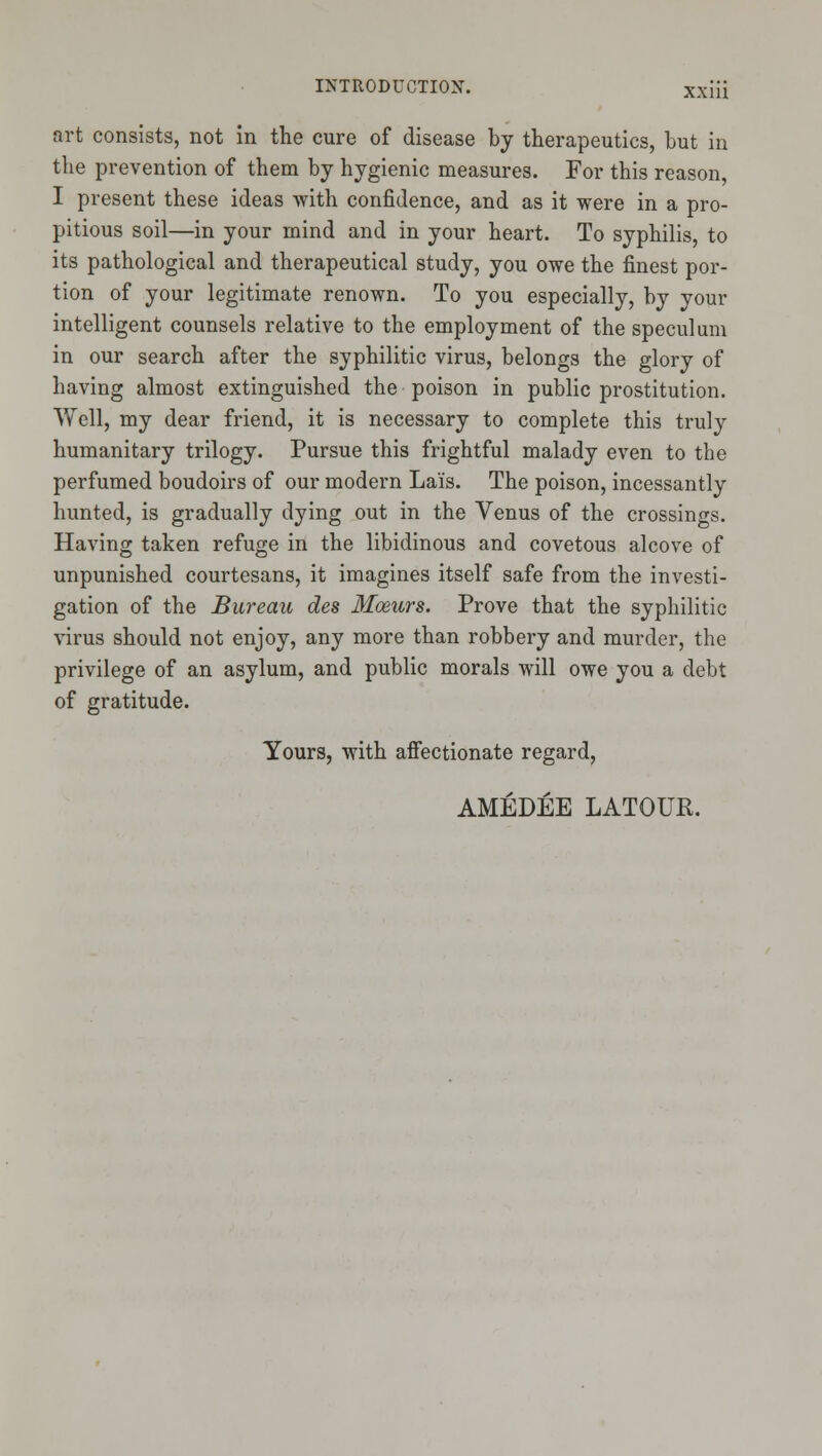 art consists, not in the cure of disease by therapeutics, but in the prevention of them by hygienic measures. For this reason, I present these ideas with confidence, and as it were in a pro- pitious soil—in your mind and in your heart. To syphilis, to its pathological and therapeutical study, you owe the finest por- tion of your legitimate renown. To you especially, by your intelligent counsels relative to the employment of the speculum in our search after the syphilitic virus, belongs the glory of having almost extinguished the poison in public prostitution. Well, my dear friend, it is necessary to complete this truly humanitary trilogy. Pursue this frightful malady even to the perfumed boudoirs of our modern Lais. The poison, incessantly hunted, is gradually dying out in the Venus of the crossings. Having taken refuge in the libidinous and covetous alcove of unpunished courtesans, it imagines itself safe from the investi- gation of the Bureau des Moeurs. Prove that the syphilitic virus should not enjoy, any more than robbery and murder, the privilege of an asylum, and public morals will owe you a debt of gratitude. Yours, with affectionate regard, AMEDEE LATOUR.