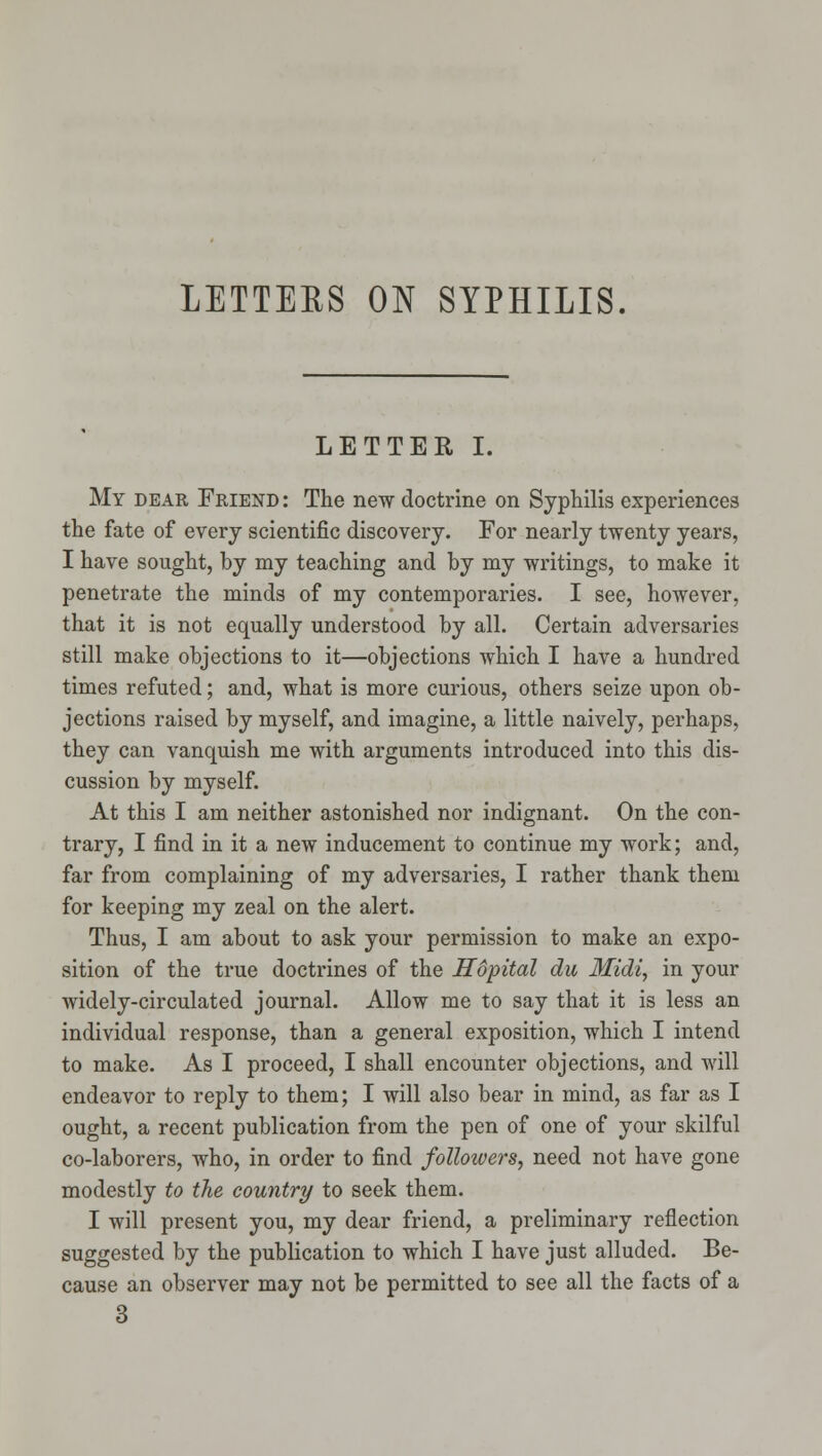 LETTEES ON SYPHILIS. LETTER I. My dear Friend : The new doctrine on Syphilis experiences the fate of every scientific discovery. For nearly twenty years, I have sought, by my teaching and by my writings, to make it penetrate the minds of my contemporaries. I see, however, that it is not equally understood by all. Certain adversaries still make objections to it—objections which I have a hundred times refuted; and, what is more curious, others seize upon ob- jections raised by myself, and imagine, a little naively, perhaps, they can vanquish me with arguments introduced into this dis- cussion by myself. At this I am neither astonished nor indignant. On the con- trary, I find in it a new inducement to continue my work; and, far from complaining of my adversaries, I rather thank them for keeping my zeal on the alert. Thus, I am about to ask your permission to make an expo- sition of the true doctrines of the Hopital du Midi, in your widely-circulated journal. Allow me to say that it is less an individual response, than a general exposition, which I intend to make. As I proceed, I shall encounter objections, and will endeavor to reply to them; I will also bear in mind, as far as I ought, a recent publication from the pen of one of your skilful co-laborers, who, in order to find foUozvers, need not have gone modestly to the country to seek them. I will present you, my dear friend, a preliminary reflection suggested by the publication to which I have just alluded. Be- cause an observer may not be permitted to see all the facts of a 3
