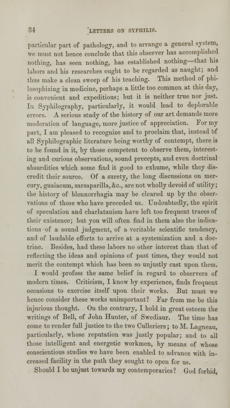 particular part of pathology, and to arrange a general system, we must not hence conclude that this observer has accomplished nothing, has seen nothing, has established nothing—that his labors and his researches ought to be regarded as naught; and thus make a clean sweep of his teaching. This method of phi- losophizing in medicine, perhaps a little too common at this day, is convenient and expeditious; but it is neither true nor just. In Syphilography, particularly, it would lead to deplorable errors. A serious study of the history of our art demands more moderation of language, more justice of appreciation. For my part, I am pleased to recognize and to proclaim that, instead bf all Syphilographic literature being worthy of contempt, there is to be found in it, by those competent to observe them, interest- ing and curious observations, sound precepts, and even doctrinal absurdities which some find it good to exhume, while they dis- credit their source. Of a surety, the long discussions on mer- cury, guaiacum, sarsaparilla,&c., are not wholly devoid of utility; the history of blennorrhagia may be cleared up by the obser- vations of those who have preceded us. Undoubtedly, the spirit of speculation and charlatanism have left too frequent traces of their existence; but you will often find in them also the indica- tions of a sound judgment, of a veritable scientific tendency, and of laudable efforts to arrive at a systemization and a doc- trine. Besides, had these labors no other interest than that of reflecting the ideas and opinions of past times, they would not merit the contempt which has been so unjustly cast upon them. I would profess the same belief in regard to observers of modern times. Criticism, I know by experience, finds frequent occasions to exercise itself upon their works. But must we hence consider these works unimportant? Far from me be this injurious thought. On the contrary, I hold in great esteem the writings of Bell, of John Hunter, of Swediaur. The time has come to render full justice to the two Culleriers; to M. Lagneau, particularly, whose reputation was justly popular; and to all those intelligent and energetic workmen, by means of whose conscientious studies we have been enabled to advance with in- creased facility in the path they sought to open for us. Should I be unjust towards my contemporaries? God forbid