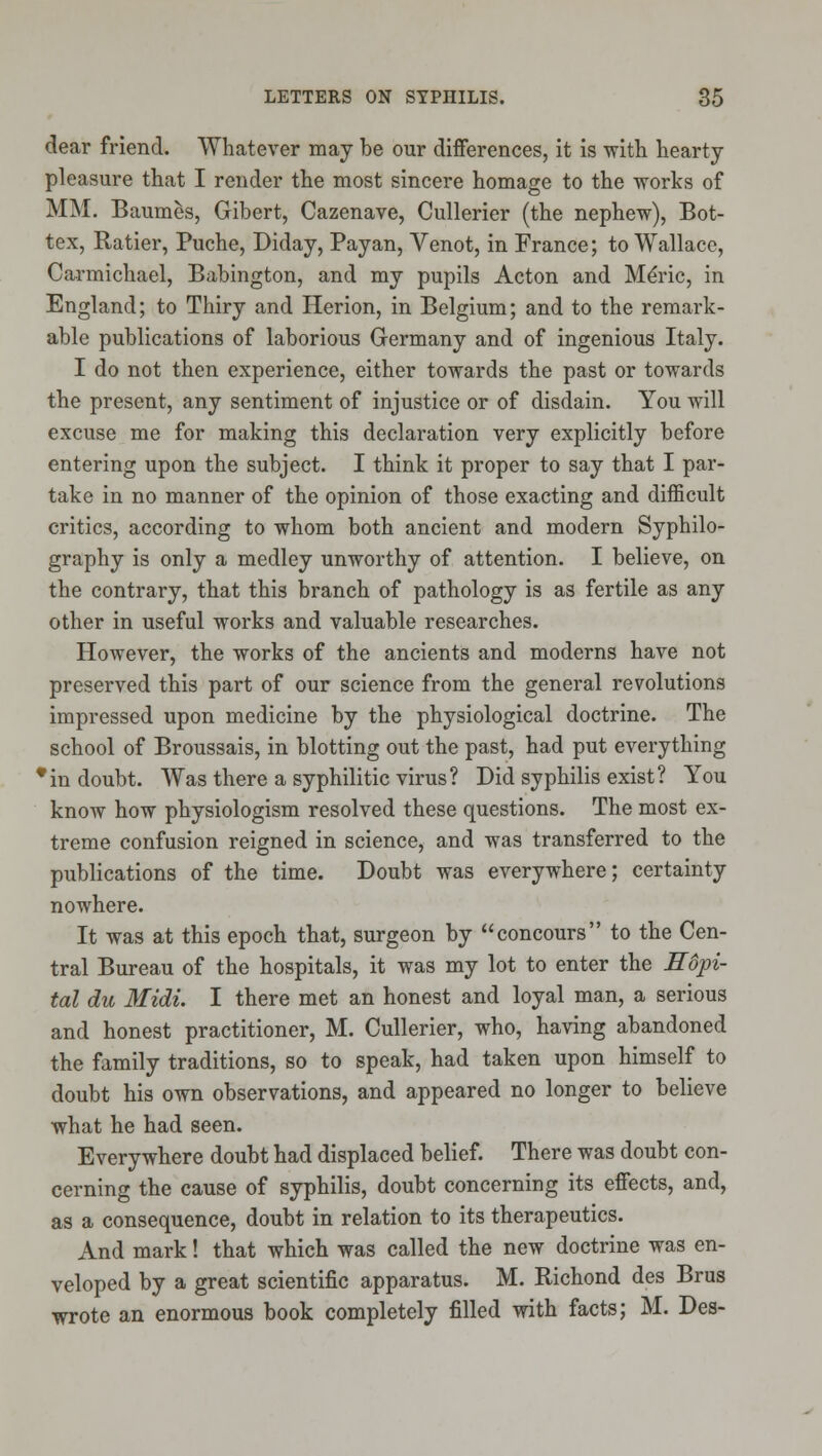 dear friend. AVhatever may be our differences, it is with hearty pleasure that I render the most sincere homage to the works of MM. Baum^s, Gibert, Cazenave, Cullerier (the nephew), Bot- tex, Ratier, Puche, Diday, Payan, Venot, in France; to Wallace, Carmichael, Babington, and my pupils Acton and Mdric, in England; to Thiry and Herion, in Belgium; and to the remark- able publications of laborious Germany and of ingenious Italy. I do not then experience, either towards the past or towards the present, any sentiment of injustice or of disdain. You will excuse me for making this declaration very explicitly before entering upon the subject. I think it proper to say that I par- take in no manner of the opinion of those exacting and difficult critics, according to whom both ancient and modern Syphilo- graphy is only a medley unworthy of attention. I believe, on the contrary, that this branch of pathology is as fertile as any other in useful works and valuable researches. However, the works of the ancients and moderns have not preserved this part of our science from the general revolutions impressed upon medicine by the physiological doctrine. The school of Broussais, in blotting out the past, had put everything •in doubt. Was there a syphilitic virus? Did syphilis exist? You know how physiologism resolved these questions. The most ex- treme confusion reigned in science, and was transferred to the publications of the time. Doubt was everywhere; certainty nowhere. It was at this epoch that, surgeon by concours to the Cen- tral Bureau of the hospitals, it was my lot to enter the Edpi- tal du Midi. I there met an honest and loyal man, a serious and honest practitioner, M. Cullerier, who, having abandoned the family traditions, so to speak, had taken upon himself to doubt his own observations, and appeared no longer to believe what he had seen. Everywhere doubt had displaced belief. There was doubt con- cerning the cause of syphilis, doubt concerning its effects, and, as a consequence, doubt in relation to its therapeutics. And mark! that which was called the new doctrine was en- veloped by a great scientific apparatus. M. Richond des Brus wrote an enormous book completely filled with facts; M. Des-