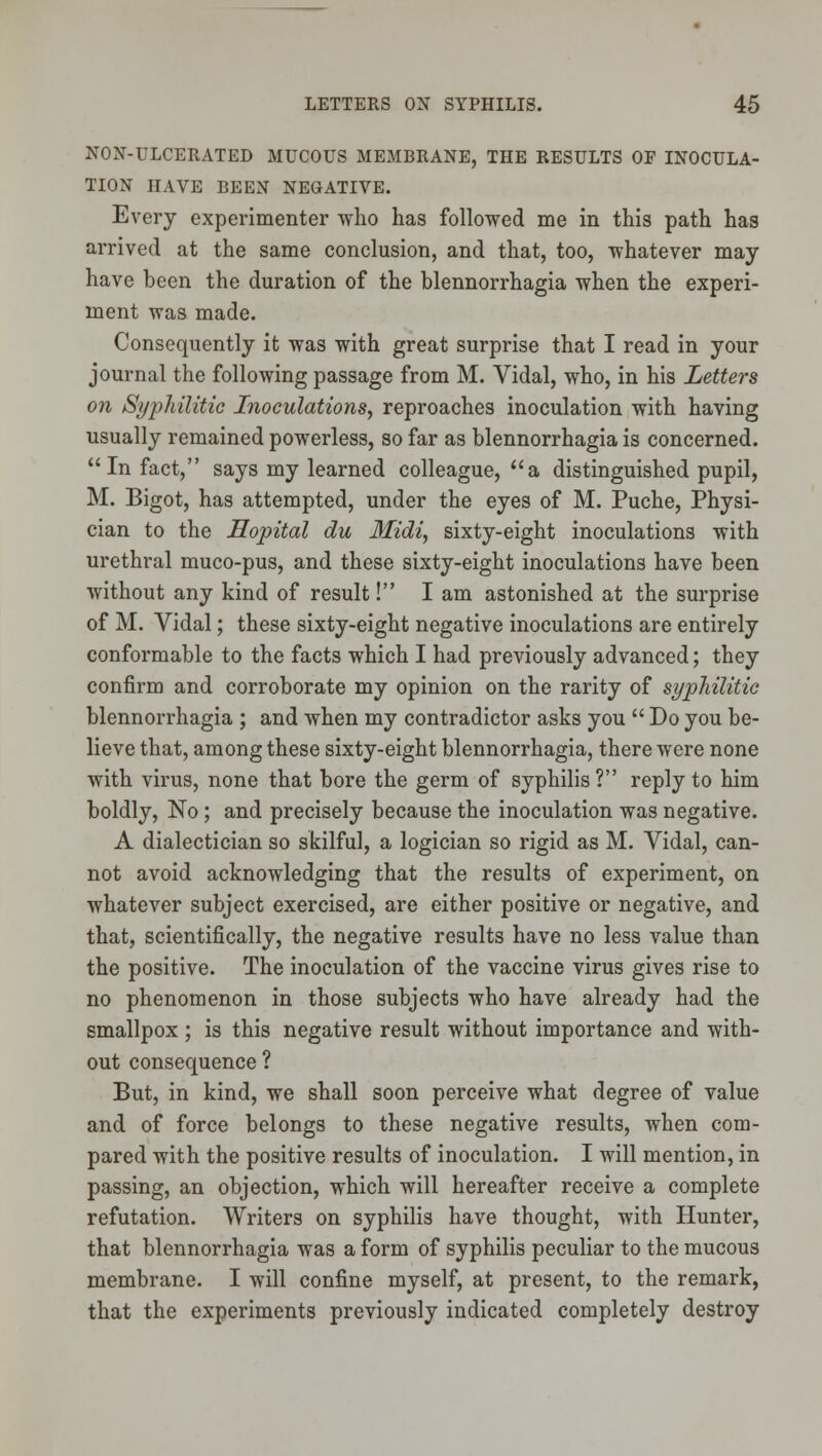 NON-ULCERATED MUCOUS MEMBRANE, THE RESULTS OF INOCULA- TION HAVE BEEN NEGATIVE. Every experimenter who has followed me in this path has arrived at the same conclusion, and that, too, whatever may have been the duration of the blennorrhagia when the experi- ment was made. Consequently it was with great surprise that I read in your journal the following passage from M. Vidal, who, in his Letters on Sypldlitic Inoculations, reproaches inoculation with having usually remained powerless, so far as blennorrhagia is concerned. In fact, says my learned colleague, a distinguished pupil, M. Bigot, has attempted, under the eyes of M. Puche, Physi- cian to the Hopital du Midi, sixty-eight inoculations with urethral muco-pus, and these sixty-eight inoculations have been without any kind of result! I am astonished at the surprise of M. Vidal; these sixty-eight negative inoculations are entirely conformable to the facts which I had previously advanced; they confirm and corroborate my opinion on the rarity of syphilitie blennorrhagia ; and when my contradictor asks you  Do you be- lieve that, among these sixty-eight blennorrhagia, there were none with virus, none that bore the germ of syphilis? reply to him boldly, No; and precisely because the inoculation was negative. A dialectician so skilful, a logician so rigid as M. Vidal, can- not avoid acknowledging that the results of experiment, on whatever subject exercised, are either positive or negative, and that, scientifically, the negative results have no less value than the positive. The inoculation of the vaccine virus gives rise to no phenomenon in those subjects who have already had the smallpox ; is this negative result without importance and with- out consequence ? But, in kind, we shall soon perceive what degree of value and of force belongs to these negative results, when com- pared with the positive results of inoculation. I will mention, in passing, an objection, which will hereafter receive a complete refutation. Writers on syphilis have thought, with Hunter, that blennorrhagia was a form of syphilis peculiar to the mucous membrane. I will confine myself, at present, to the remark, that the experiments previously indicated completely destroy