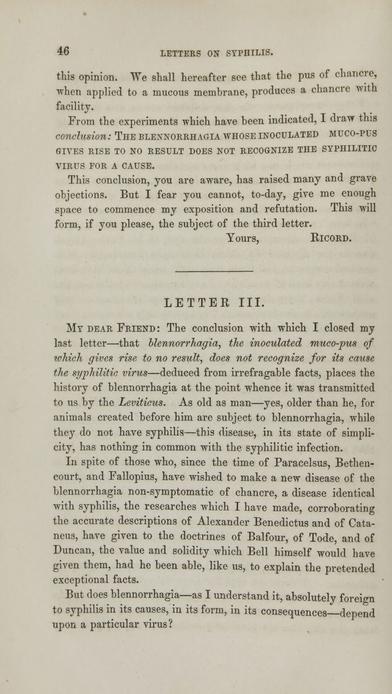 this opinion. We shall hereafter see that the pus of chancre, when applied to a mucous membrane, produces a chancre with facility. From the experiments which have been indicated, I draw this conclusion: The blennorrhagia whose inoculated muco-pus GIVES rise to no RESULT DOES NOT RECOGNIZE THE SYPHILITIC VIRUS FOR A CAUSE. This conclusion, you are aware, has raised many and grave objections. But I fear you cannot, to-day, give me enough space to commence my exposition and refutation. This will form, if you please, the subject of the third letter. Yours, RICORD. LETTER III. My DEAR Friend: The conclusion with which I closed my last letter—that blennorrhagia, the inoculated muco-pus of tvhich gives rise to no result, does not recognize for its cause the syphilitic virus—deduced from irrefragable facts, places the history of blennorrhagia at the point whence it was transmitted to us by the Leviticus. As old as man—yes, older than he, for animals created before him are subject to blennorrhagia, while they do not have syphilis—^this disease, in its state of simpli- city, has nothing in common with the syphilitic infection. In spite of those who, since the time of Paracelsus, Bethen- court, and Fallopius, have wished to make a new disease of the blennorrhagia non-symptomatic of chancre, a disease identical with syphilis, the researches which I have made, corroborating the accurate descriptions of Alexander Benedictus and of Cata- neus, have given to the doctrines of Balfour, of Tode, and of Duncan, the value and solidity which Bell himself would have given them, had he been able, like us, to explain the pretended exceptional facts. But does blennorrhagia—as I understand it, absolutely foreign to syphilis in its causes, in its form, in its consequences depend upon a particular virus?