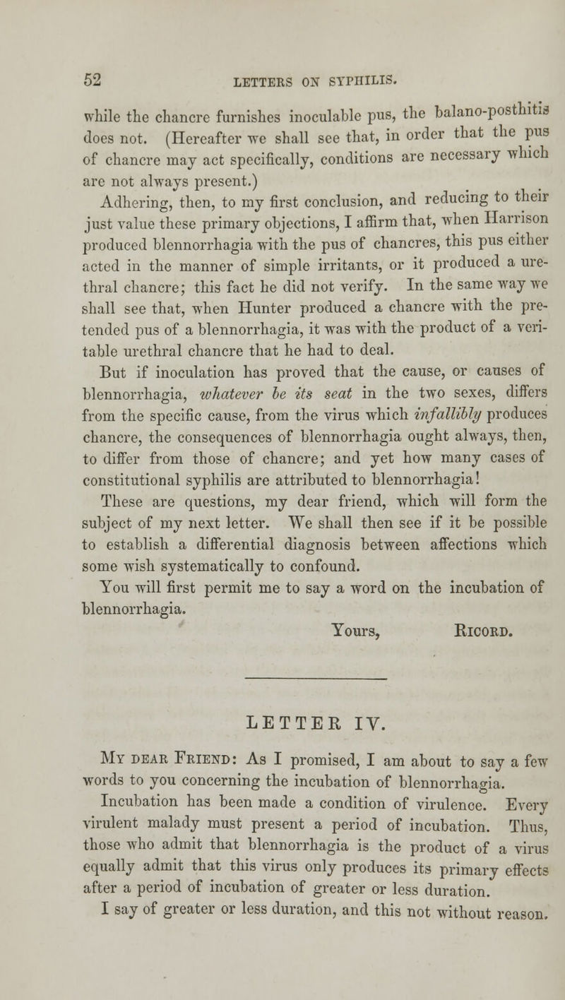 while the chancre furnishes inoculable pus, the balano-posthitia does not. (Hereafter we shall see that, in order that the pus of chancre may act specifically, conditions are necessary which are not always present.) Adhering, then, to my first conclusion, and reducing to their just value these primary objections, I aflfirm that, Avhen Harrison produced blennorrhagia with the pus of chancres, this pus either acted in the manner of simple irritants, or it produced a ure- thral chancre; this fact he did not verify. In the same way we shall see that, when Hunter produced a chancre with the pre- tended pus of a blennorrhagia, it was with the product of a veri- table urethral chancre that he had to deal. But if inoculation has proved that the cause, or causes of blennorrhagia, whatever he its seat in the two sexes, differs from the specific cause, from the virus which infallibly produces chancre, the consequences of blennorrhagia ought always, then, to difier from those of chancre; and yet how many cases of constitutional syphilis are attributed to blennorrhagia! These are questions, my dear friend, which will form the subject of my next letter. We shall then see if it be possible to establish a difierential diagnosis between affections which some wish systematically to confound. You will first permit me to say a word on the incubation of blennorrhagia. Yours, RicoRD. LETTER IV. My dear Friend: As I promised, I am about to say a few words to you concerning the incubation of blennorrhagia. Incubation has been made a condition of virulence. Every virulent malady must present a period of incubation. Thus, those who admit that blennorrhagia is the product of a virus equally admit that this virus only produces its primary effects after a period of incubation of greater or less duration. I say of greater or less duration, and this not without reason.