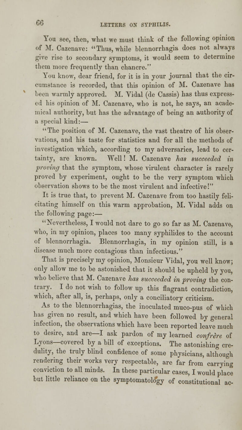 You see, then, what we must think of the following opinion of M. Cazenave: Thus, while blennorrhagia does not always give rise to secondary symptoms, it would seem to determine them more frequently than chancre. You know, dear friend, for it is in your journal that the cir- cumstance is recorded, that this opinion of M. Cazenave has been warmly approved. M. Vidal (de Cassis) has thus express- ed his opinion of M. Cazenave, who is not, he says, an acade- mical authority, but has the advantage of being an authority of a special kind:— The position of M. Cazenave, the vast theatre of his obser- vations, and his taste for statistics and for all the methods of investigation which, according to my adversaries, lead to cer- tainty, are known. Well! M. Cazenave has succeeded in proving that the symptom, whose virulent character is rarely proved by experiment, ought to be the very symptom which observation shows to be the most virulent and infective! It is true that, to prevent M. Cazenave from too hastily feli- citating himself on this warm approbation, M. Vidal adds on the following page:— Nevertheless, I would not dare to go so far as M. Cazenave, who, in my opinion, places too many syphilides to the account of blennorrhagia. Blennorrhagia, in my opinion still, is a disease much more contagious than infectious. That is precisely my opinion, Monsieur Vidal, you well know; only allow me to be astonished that it should be upheld by you, who believe that M. Cazenave has succeeded in proving the con- trary. I do not wish to follow up this flagrant contradiction, which, after all, is, perhaps, only a conciliatory criticism. As to the blennorrhagias, the inoculated muco-pus of which has given no result, and which have been followed by general infection, the observations which have been reported leave much to desire, and are—I ask pardon of my learned confrere of Lyons—covered by a bill of exceptions. The astonishing cre- dulity, the truly blind confidence of some physicians, although rendering their works very respectable, are far from carrying conviction to all minds. In these particular cases, I would place but little reliance on the symptomatolo'gy of constitutional ac-