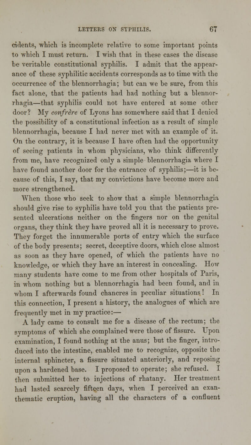 cidents, whicli is incomplete relative to some important points to which I must return. I wish that in these cases the disease be veritable constitutional syphilis. I admit that the appear- ance of these syphilitic accidents corresponds as to time with the occurrence of the blennorrhagia; but can we be sure, from this fact alone, that the patients had had nothing but a blennor- rhagia—that syphilis could not have entered at some other door? My confrere of Lyons has somewhere said that I denied the possibility of a constitutional infection as a result of simple blennorrhagia, because I had never met with an example of it. On the contrary, it is because I have often had the opportunity of seeing patients in whom physicians, who think differently from me, have recognized only a simple blennorrhagia where I have found another door for the entrance of syphilis;—it is be- cause of this, I say, that my convictions have become more and more strengthened. When those who seek to show that a simple blennorrhagia should give rise to syphilis have told you that the patients pre- sented ulcerations neither on the fingers nor on the genital organs, they think they have proved all it is necessary to prove. They forget the innumerable ports of entry which the surface of the body presents; secret, deceptive doors, which close almost as soon as they have opened, of which the patients have no knowledge, or which they have an interest in concealing. How many students have come to me from other hospitals of Paris, in whom nothing but a blennorrhagia had been found, and in whom I afterwards found chancres in peculiar situations! In this connection, I present a history, the analogues of which are frequently met in my practice:— A lady came to consult me for a disease of the rectum; the svmptoms of which she complained were those of fissure. Upon examination, I found nothing at the anus; but the finger, intro- duced into the intestine, enabled me to recognize, opposite the internal sphincter, a fissure situated anteriorly, and reposing upon a hardened base. I proposed to operate; she refused. I then submitted her to injections of rhatany. Her treatment had lasted scarcely fifteen days, when I perceived an exan- thematic eruption, having all the characters of a confluent