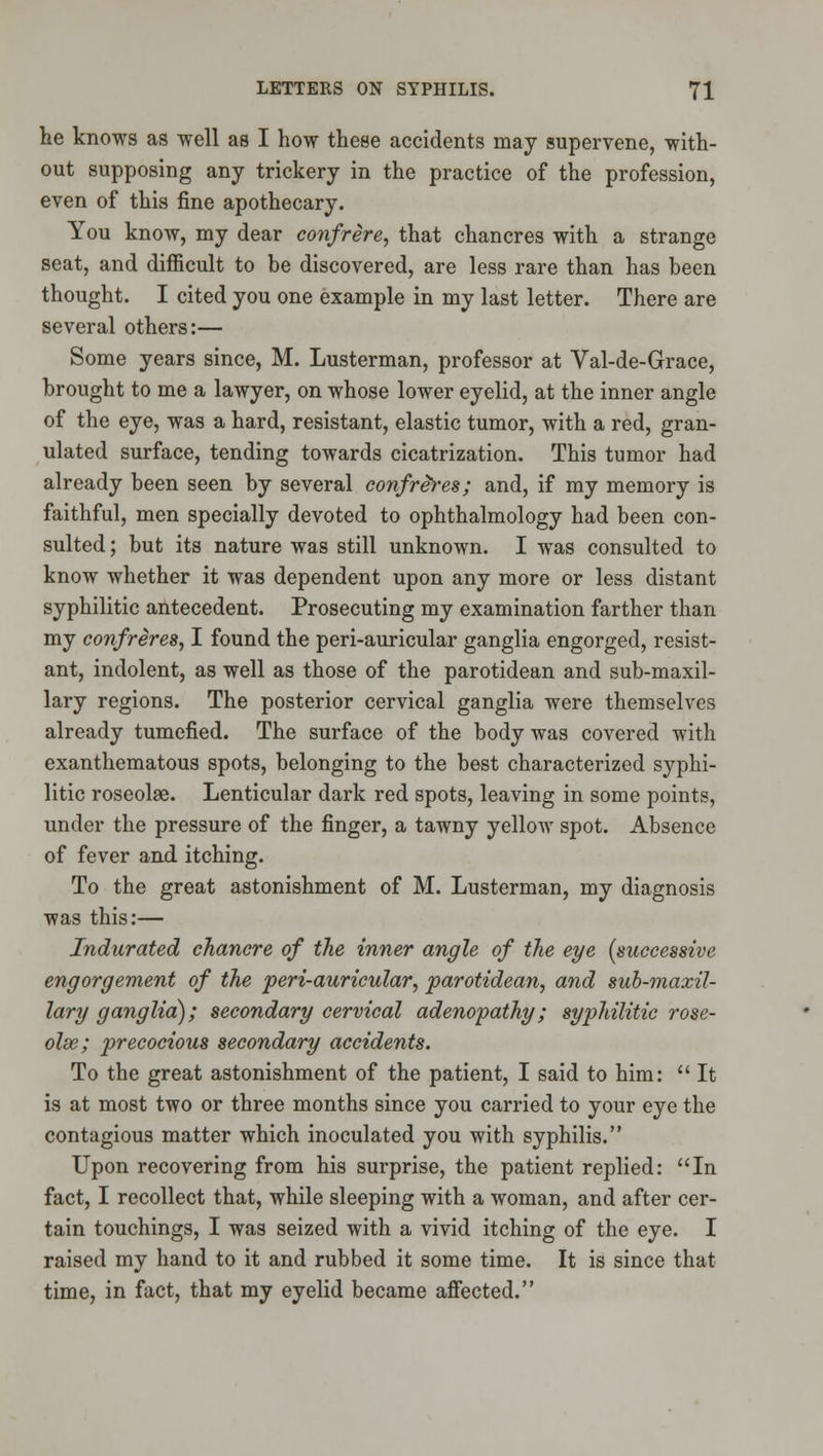 he knows as well as I how these accidents may supervene, with- out supposing any trickery in the practice of the profession, even of this fine apothecary. You know, my dear confrere, that chancres with a strange seat, and difficult to be discovered, are less rare than has been thought. I cited you one example in my last letter. There are several others:— Some years since, M. Lusterman, professor at Val-de-Grace, brought to me a lawyer, on whose lower eyelid, at the inner angle of the eye, was a hard, resistant, elastic tumor, with a red, gran- ulated surface, tending towards cicatrization. This tumor had already been seen by several confreres; and, if my memory is faithful, men specially devoted to ophthalmology had been con- sulted ; but its nature was still unknown. I was consulted to know whether it was dependent upon any more or less distant syphilitic antecedent. Prosecuting my examination farther than my confreres, I found the peri-auricular ganglia engorged, resist- ant, indolent, as well as those of the parotidean and sub-maxil- lary regions. The posterior cervical ganglia were themselves already tumefied. The surface of the body was covered with exanthematous spots, belonging to the best characterized syphi- litic roseolse. Lenticular dark red spots, leaving in some points, under the pressure of the finger, a tawny yellow spot. Absence of fever and itching. To the great astonishment of M. Lusterman, my diagnosis was this:— Indurated chancre of the inner angle of the eye [successive engorgement of the peri-auricular, parotidean, and sub-maxil- lary ganglia); secondary cervical adenopathy; syphilitic rose- olse; precocious secondary accidents. To the great astonishment of the patient, I said to him:  It is at most two or three months since you carried to your eye the contagious matter which inoculated you with syphilis. Upon recovering from his surprise, the patient replied: In fact, I recollect that, while sleeping with a woman, and after cer- tain touchings, I was seized with a vivid itching of the eye. I raised my hand to it and rubbed it some time. It is since that time, in fact, that my eyelid became afiected.