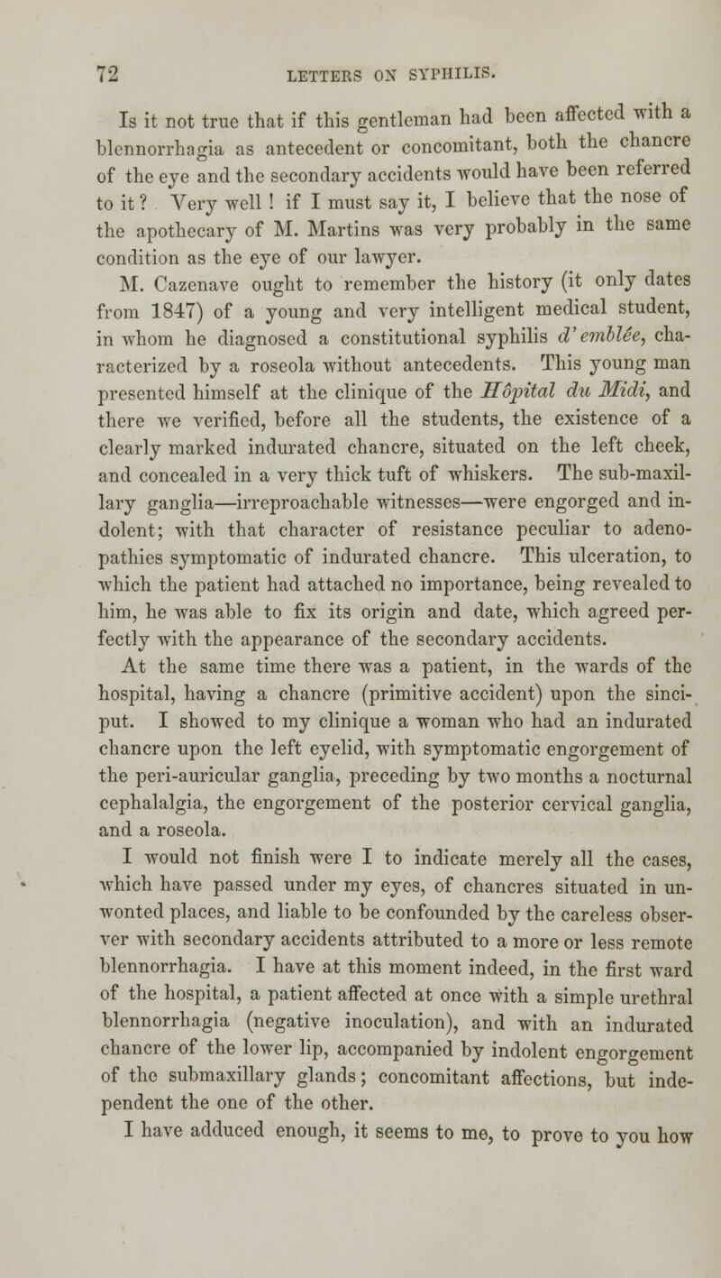 Is it not true that if this gentleman had been affected with a blennorrhagia as antecedent or concomitant, both the chancre of the eye and the secondary accidents would have been referred to it ? Very well ! if I must say it, I believe that the nose of the apothecary of M. Martins was very probably in the same condition as the eye of our lawyer. M. Cazenave ought to remember the history (it only dates from 1847) of a young and very intelligent medical student, in whom he diagnosed a constitutional syphilis d'emhlee, cha- racterized by a roseola without antecedents. This young man presented himself at the clinique of the Hdpital du 3Iidi, and there we verified, before all the students, the existence of a clearly marked indurated chancre, situated on the left cheek, and concealed in a very thick tuft of whiskers. The sub-maxil- lary ganglia—irreproachable witnesses—were engorged and in- dolent; with that character of resistance peculiar to adeno- pathies symptomatic of indurated chancre. This ulceration, to which the patient had attached no importance, being revealed to him, he was able to fix its origin and date, which agreed per- fectly with the appearance of the secondary accidents. At the same time there was a patient, in the wards of the hospital, having a chancre (primitive accident) upon the sinci- put. I showed to my clinique a woman who had an indurated chancre upon the left eyelid, with symptomatic engorgement of the peri-auricular ganglia, preceding by two months a nocturnal cephalalgia, the engorgement of the posterior cervical ganglia, and a roseola. I would not finish were I to indicate merely all the cases, which have passed under my eyes, of chancres situated in un- wonted places, and liable to be confounded by the careless obser- ver with secondary accidents attributed to a more or less remote blennorrhagia. I have at this moment indeed, in the first ward of the hospital, a patient affected at once with a simple urethral blennorrhagia (negative inoculation), and with an indurated chancre of the lower lip, accompanied by indolent engorgement of the submaxillary glands; concomitant affections, but inde- pendent the one of the other. I have adduced enough, it seems to me, to prove to you how